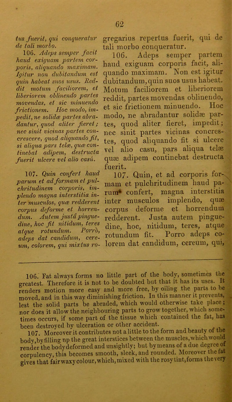 tiis fuet'it, qui conqueratur cle tali morlo. 106. Adeps semper facit hand exiguam partem cor- poris, aliquando maximam. Igitur non dubitandum est quin habeat snos usus. Red- dit motum faciliorem, et liberiorem oblinendo partes movendas, et sic minuendo frictionem. Hoc modo, im- pedit, ne solidce partes abra- dantur, quod aliter fieret; nec sinit vicinas partes con- crescere, quod aliquando fit, si aliqua pars teloe, quce con- tinebat adipem, destructa fuerit ulcere vel alio casu. 107. Quin confert baud parum et ad formam et pul- chritudinem corporis, im- plendo magna interstitia in- ter 'musculos, qu(B redderent corpus deforme et horren- dum. Autem justd pingue- dine, hoc fit nitidum, teres atque rotundum. Porro, adeps dat candidum, cere- urn, colorem, qui mixtus ro- gregarius repertus fuerit, qui de tali morbo conqueratur. 106. Adeps semper partem baud exiguam corporis facit, ali- quando maximam. Non est igitur dubitandum,quin suos usus babeat. Motum faciliorem et liberiorem reddit, partes movendas oblinendo, et sic frictionem minuendo. Hoc modo, ne abradantur solidse par- tes, quod aliter fieret, impedit; nec sinit partes vicinas concres- tes, quod aliquando fit si ulcere vel abo casu, pars aliqua telae quae adipem continebat destructa fuerit. 107. Quin, et ad corporis for- mam et piilcbritudinem baud pa- rura* confert, magna interstitia inter musculos implendo, quae corpus deforme et borrendum redderent. Justa autem pingue- dine, boc, nitidum, teres, atque rotundum fit. Porro adeps co- lorem dat candidum, cereum, qui. 106. Fat always forms no little part of the body, sometimes the greatest. Therefore it is not to he doubted but that it has its uses. It renders motion more easy and more free, by oiling the parts to he moved, and in this way diminishing friction. In this manner it prevents, ^ lest the solid parts be abraded, which would otherwise take place; - nor does it allow the neighbouring parts to grow together, which some- times occurs, if some part of the tissue which contained the fat, has been destroyed by ulceration or other accident. 107. Moreover it contributes not a little to the form and beauty of the bodv,by filling np the great interstices between the muscles, which would ^ render the bodydeformed and unsightly; but by means of a due degree of , corpulency, this becomes smooth, sleek, and rounded. Moreover the fat ; gives that fairwaxycolour,which,mixed with the rosy tint,forms thevery