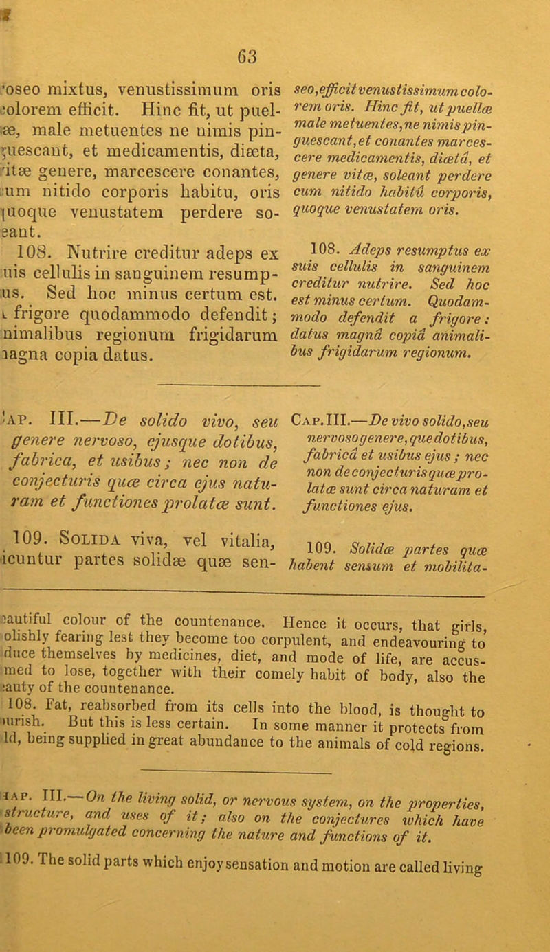 •oseo mixtus, vermstissiraum oris ;olorem efficit. Hinc fit, ut puel- male metuentes ne nimis pin- ^uescant, et medicamentis, diaeta, 'itae genere, marcescere conantes, ■um nitido corporis liabitu, oris luoque venustatem perdere so- eaot. 108. Nutrire creditor adeps ex uis cellulis in sanguinem resump- us. Sed hoc minus certum est. L frigore quodammodo defendit; nimalibus regionura frigidarum aagna copia datus. seo,efficit venustissimum colo- remoris. Hinc fit, ut puellce male metuentes,ne nimispin- guescant,et conantes marces- cere medicamentis, diceid, et genere vitce, soleant perdere cum nitido habitu corporis, quoque venustatem oris. 108. Adeps resumptus ex suis cellulis in sanguinem creditur nutrire. Sed hoc est minus certum. Quodam- modo defendit a frigore: datus magnd copid animali- hus frigidarum regionum. Iap. III.—I)e solido vivo, seu genere nervoso, ejusque dotibus, fabrica, et usibus; nec non de conjecturis quce circa ejus natu- ram et functionesprolatce sunt. Cap. III.—De vivo solido,seu nervosogenere, que dotibus, fabricd et usibus ejus ; nec non deconjecturisqueepro- latcR sunt circa naturam et functiones ejus. 109. Solid A viva, vel vitalia, icuntur partes solidae quae sen- 109. Solidce j>artes quae liabent semum et mobilita- ■;autiful colour of the countenance. Hence it occurs, that girls olishly fearing lest they become too corpulent, and endeavouring to duce themselves by medicines, diet, and mode of life, are accus- med to lose, together with their comely habit of body, also the :auty of the countenance. 108. Fat, reabsorbed from its cells into the blood, is thought to mrish. But this is less certain. In some manner it protects from Id, being supplied in great abundance to the animals of cold regions. living solid, or nervous system, on the properties, ' s rvxture, and uses of it; also on the conjectures which have ' been promulgated concerning the nature and functions of it. 1109. The solid parts which enjoy sensation and motion are called living