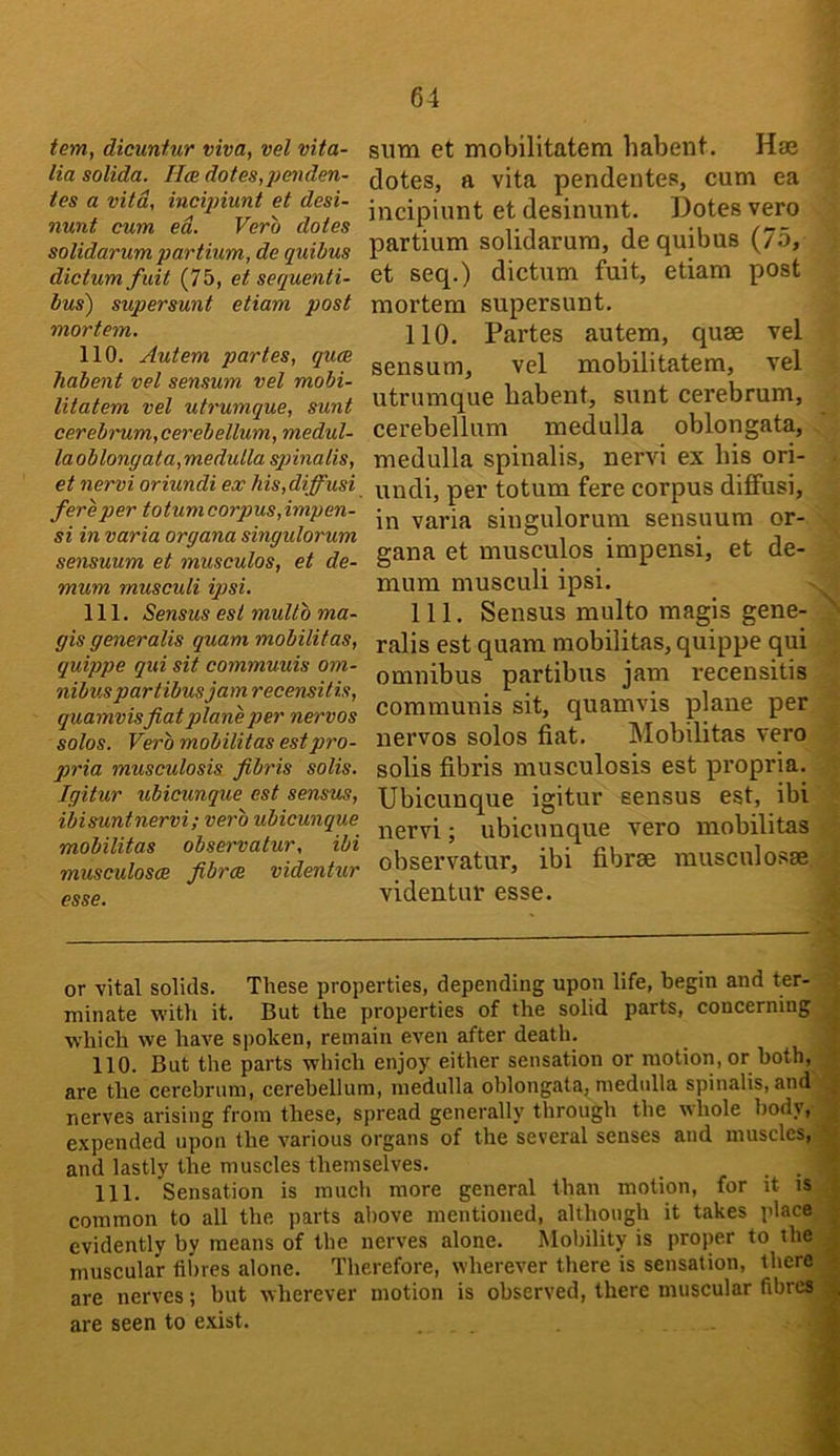 tem, dicuntur viva, vel vita- lia solida. H<b dotes, penden- tes a vita, incipiunt et desi- nunt cum ed. Vero dotes solidarum partium, de quibus dictum fuit (75, et sequenti- bus) supersunt etiam post mortem. 110. Autem partes, qum habent vel sensum vel mobi- litatem vel utrumque, sunt cereb')'um,cerebellum, medul- laoblongata,medutla spinalis, et nervi oriundi ex Ms,diffusi fere per totum corpus,impen- si in varia organa singulorum sensuum et musculos, et de- mum musculi ipsi. 111. Sensus est multb ma- gis generalis quam mobilitas, quippe qui sit commuuis om- nibus partibusjamrecensitis, quamvis fiat plane per nervos solos. Verb mobilitas est pro- pria musculosis fibris solis. Igitur ubicunque est sensus, ibisuntnervi; verb ubicunque mobilitas observatur, ibi musculosce fibres videntur esse. sum et mobilitatem habent. Hae dotes, a vita pendentes, cum ea incipiunt et desinunt. Dotes vero partium solidarum, de quibus (75, et seq.) dictum fuit, etiam post mortem supersunt. 110. Partes autem, quae vel sensum, vel mobilitatem, vel utrumque habent, sunt cerebrum, cerebellum medulla oblongata, medulla spinalis, nervi ex his ori- undi, per totum fere corpus diffusi, in varia singulorum sensuum or- gana et musculos impensi, et de- mum musculi ipsi. Ill, Sensus multo magis gene- rails est quam mobilitas, quippe qui omnibus partibus jam recensitis communis sit, quamvis plane per nervos solos fiat. Mobilitas vero solis fibris musculosis est propria. Ubicunque igitur sensus est, ibi nervi; ubicunque vero mobilitas observatur, ibi fibree musculosae videntur esse. or vital solids. These properties, depending upon life, begin and ter- minate ■with it. But the properties of the solid parts, concerning which we have spoken, remain even after death. 110. But the parts which enjoy either sensation or motion, or both, are the cerebrum, cerebellum, medulla oblongata, medulla spinalis, and nerves arising from these, spread generally through the whole body, expended upon the various organs of the several senses and muscles, and lastly the muscles themselves. _ _ 111. Sensation is much more general than motion, for it is common to all the parts above mentioned, although it takes place evidently by means of the nerves alone. Mobility is proper to the muscular fibres alone. Therefore, wherever there is sensation, there are nerves; but wherever motion is observed, there muscular fibres are seen to exist. i j