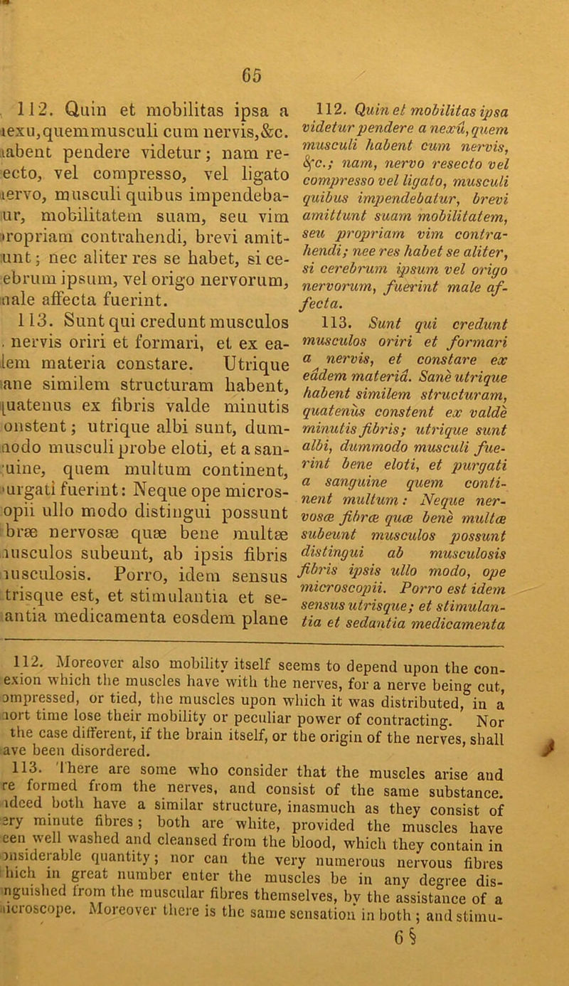 112. Quin et mobilitas ipsa a iexu,quemmusculi cum uervis,&c. labent pendere videtur; nam re- ectOj vel compresso, vel ligato iiervo, musculi quibus impendeba- ur, mobilitatein suam, sen vim iropi'iam contrahendi, brevi amit- unt; nec aliterres se habet, sice- ebi’um ipsum, vel origo nervorum, nale alFecta fuerint. 113. Sunt qui credunt musculos . nervis oriri et formari, et ex ea- lem materia constare. Utrique ane similem structuram habent, [[uatenus ex fibris valde minutis onstent; utrique albi sunt, dum- aodo musculi probe eloti, etasan- uine, quern multum continent, ■uigati fuerint: Neque ope micros- opii ullo modo distingui possunt brae nervosae quae bene multae rusculos subeunt, ab ipsis fibris lusculosis. Porro, idem sensus trisque est, et stinudantia et se- antia medicamenta eosdem plane 112. Quin at mobilitas ipsa v idetur pendere a nexu, quern musculi habent cum nervis, Sfc.; nam, nervo resecto vel compresso vel ligato, musculi quibus imqjendebatur, brevi amittunt suam mobilitatem, seu propriam vim contra- hendi; nee res habet se aliter, si cerebrum ipsum vel origo nervorum, fuerint male af- fecta. 113. Sunt qui credunt musculos oriri et formari a nervis, et constare ex eddem materia. Sane utrique habent similem structuram, quatenus constant ex valde minutis fibris; utrique sunt albi, dummodo musculi fue- rint bene eloti, et purgati a sanguine quern conti- nent multum; Neque ner- vosae fibrce quae bene multae subeunt musculos q^ossunt distingui ab musculosis fibris ij)sis ullo modo, ope microscopii. Porro est idem sensus utrisque; et stimulan- tia et sedantia medicamenta 112. Moreover also mobility itself seems to depend upon the con- exion which the muscles hav^e with the nerves, for a nerve being cut, ompiessed, or tied, the muscles upon which it was distributed, in a aort time lose their mobility or peculiar power of contracting. Nor the case dilferent, if the brain itself, or the origin of the nerves, shall ave been disordered. 113. Ihere are some who consider that the muscles arise and re formed from the nerves, and consist of the same substance, idced both have a similar structure, inasmuch as they consist of ery minute fibres; both are white, provided the muscles have een well washed and cleansed from the blood, which they contain in msiderable quantity; nor can the very numerous nervous fibres Inch m great number enter the muscles be in any de<^ree dis- nguished Irom the muscular fibres themselves, by the assistmice of a -Horoscope. Moreover there is the same sensation in both ; andstiinu- 6§