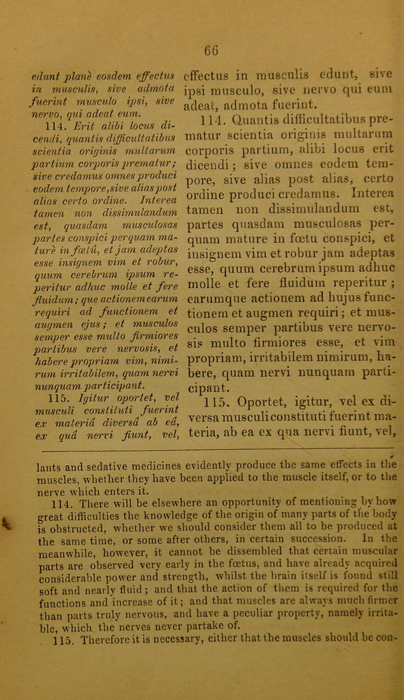 edunt planh eosdem effectus in museulis, sive admota fuerint musculo ipsi, sive nervo, qui adeat eum. 114. Erit alibi locus di- cendi, quanlis difficultatibus scientia originis muUarum partium coiporis premalur; sive credamus omnesproduci eodem tempore,sive aliasptost alias certo ordine. Interea tamen non dissimulandum est, quasdam niusculosas partes conspici perquam ma- ture infcetu, et jam adeptas esse insignem vim et robur, quum cerebrum ipsum re- gieritur adhuc molle et fere fluidum; que actionemearum requiri ad functionem et augmen ejus; et musculos semper esse multo firmiores gyartibus vere nervosis, et habere propriam vim, nimi- rum irritabilem, quam nervi nunquam participant. 115. Igitur oportet, vel musculi constituti fuerint ex materia diversd ab ed, ex qud nervi fiunt, vel. effectus in museulis edunt, sive ipsi musculo, sive nei vo qui euni adeat, admota fuerint. 114. Cluantis difficultatibus pre- matur scientia originis multariim corporis partium, alibi locus erit dicendi; sive omnes eodem tem- pore, sive alias post alias, certo ordine produci credamus. luterea tamen non dissimulandum est, partes quasdam musculosas per- quam mature in foetu conspici, et insignem vim et robur jam adeptas esse, quum cerebrum ipsum adhuc molle et fere fluidum reperitur ; carumque actionem ad hujus func- tionem et augmen requiri; et mus- culos semper partibus vere nervo- sis multo firmiores esse, et vim propriam, irritabilem nimirum, ha- bere, quam nervi nunquam parti- cipant. 115. Oportet, igitur, vel ex di- versa musculiconstituti fuerint ma- teria, ab ea ex qua nervi flunt, vel. * lauts and sedative medicines evidently produce the same effects in the muscles, whether they have been applied to the muscle itself, or to the nerve which enters it. 114. There will be elsewhere an opportunity of mentioning by how great difficulties the knowledge of the origin of many parts of the body is obstructed, whether we should consider them all to be produced at the same time, or some after others, in certain succession. In the meanwhile, however, it cannot he dissembled that certain muscular parts are observed very early in the foetus, and have already acquired considerable power and strength, whilst the brain itself is found still soft and nearly fluid; and that the action of them is required for the functions and increase of it; and that muscles are always much firmer than parts truly nervous, and have a peculiar property, namely irrita- ble, which the nerves never partake of. 115. Therefore it is necessary, either that the muscles should be con-