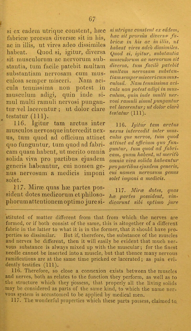 si ex eadem utrique consteiit, bsec fabricse prorsus diversse sit iu bis, ac iu illis, ut vires adeo dissirailes babeat. Quod si, igitur, diversa sit inusculorum ac nervorum sub- stantia, turn facile patebit raultam substantiam nervosam cum mus- culosa semper misceri, Nam aci- cula teuuissima non potest iu niusculum adigi, quin inde si- mul multi ramuli nervosi pungan- tur vel lacerentur ; ut dolor dare testatur (111). 116. Igitur tarn arctus inter rausculos uervosqueintercedit nex- us, turn quod ad officiura attinet quo funguntur, turn quod ad fabri- cam quam babent, ut merito omnia solida viva pro partibus ejusdem generis babeantur, cui nomen ge- nus nervosum a medicis imponi solet. 117. Mirse quas bae partes pos- sident dotes medicorum etpbiloso- pborumattentionemoptimo jure si- si utrique constent ex eddem, hcec sit prorsus diversce fa- hricce in Ms ac in illis, ut habeat vires adeo dissimiles. Quod si, igitur, substantia musculorum ac nervorum sit diversa, turn facile patebit multam nervosam substan- tiam semper misceri cum mus- culosd. Nam tenuissima aci- cula non potest adigi in mus- culum, quin inde multi ner- vosi ramuli simul pungantur vel lacerentur; ut dolor dare testatur (111). 116. Igitur tarn arctus nexus intercedit inter mus- culos que nervos, turn quod attinet ad officium quo fun- guntur, turn quod ad fabri- cam, quam liabent, ut merito omnia viva solida habeantur pro partibus ejusdem generis, cui nomen nervosum genus solet imponi a medicis. 117. Mirce dotes, quas hce partes possident, vin- dicarunt sibi optima jure stituted of matter different from that from •which the nerves are formed, or if both consist of the same, this is altogether of a different fabric in tlie latter to what it is in the former, that it should have pro- perties so dissimilar. But if, therefore, the substance of the muscles and nerves be different, then it will easily be evident that much ner- vous substance is always mixed up with the museular; for the finest ueedle cannot be inserted into a muscle, but that thence many nervous ramifications are at the same time pricked or lacerated; as pain evi- dently testifies (111). 116. Therefore, so close a connexion exists hetw'een the muscles and nerves, both as relates to the function they perform, as well as to the structure which they possess, that properly all the living solids may be considered as parts of the same kind, to which the name ner- vous system is accustomed to be applied by medical men. 117. The wonderful properties which these parts possess, claimed to