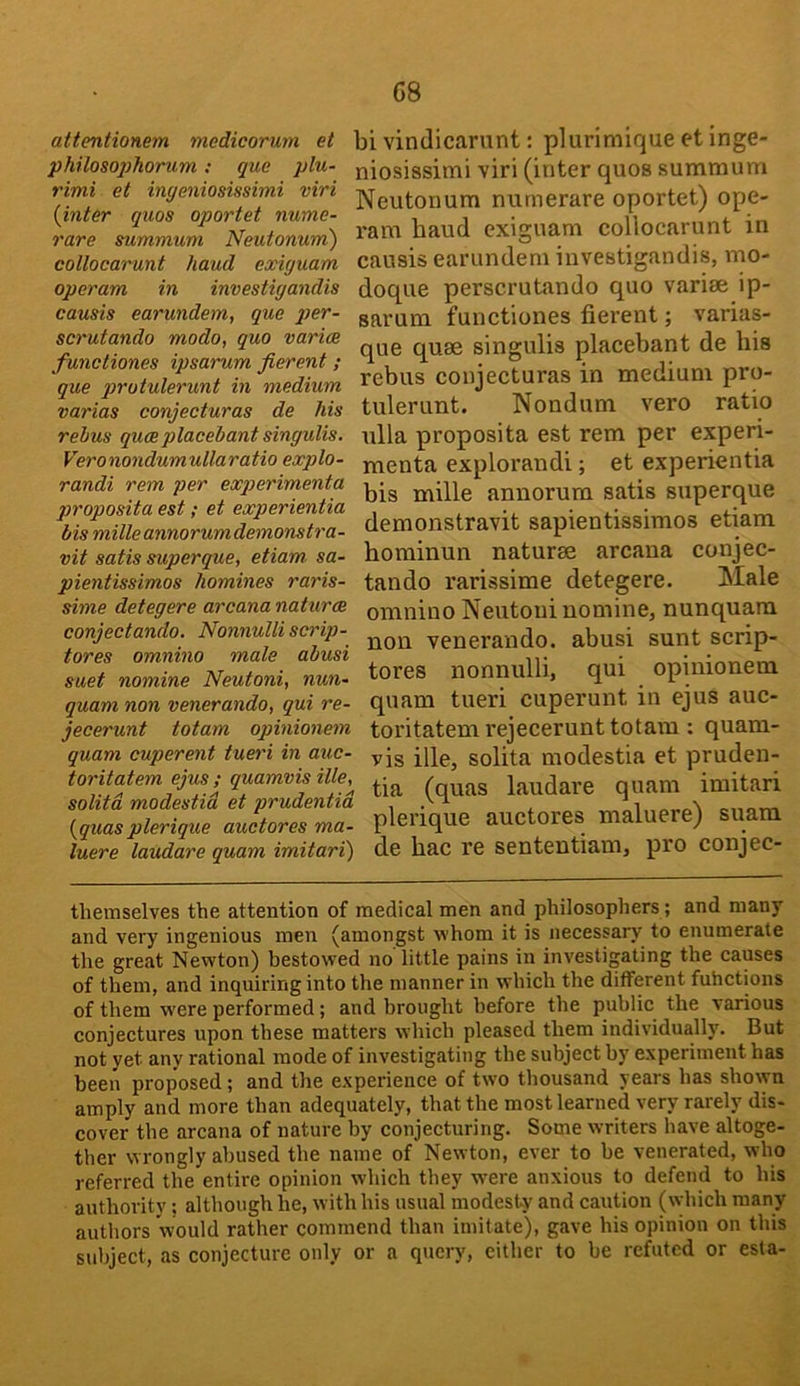 attentionem medicorum et philoso2)horum: que phi- rimi et ingeniosissimi viri {inter quos oportet nume- rare summum Neutonum) collocarunt hand exiguam operam in investigandis causis earundem, que jjer- scrutando modo, quo varies functiones ipsarum fierent; que qirotulerunt in medium varias conjecturas de his rebus queeplacebant singulis. Veronondumullaratio explo- randi rem per expterimenta proposita est; et experientia bis milleannorumdemonstra- vit satis superque, etiam. sa- pientissimos homines raris- sime detegere arcana natures conjectando. Nonnulli scrip- tores omnino male abusi suet nomine Neutoni, nun- quam non venerando, qui re- jecerunt totam opinionem quam cuperent tueri in auc- toritatem ejus ; quamvis ille, solitd modestid et prudentid {quasplerique auctores ma- luere laudare quam imitari) bi vindicarunt: plurimique et inge- niosissimi viri (inter quos summum Neutonum numerare oportet) ope- ram baud exiguam collocarunt in causis earundem investigandis, mo- doque perscrutando quo varise ip- sarum functiones fierent; varias- que quae singulis placebant de his rebus conjecturas in medium pro- tulerunt. Nondum vero ratio ulla proposita est rem per experi- menta explorandi; et experientia bis mille annorum satis superque demonstravit sapientissimos etiam bominun naturae arcana conjec- tando rarissime detegere. Male omnino Neutoni nomine, nunquara non venerando. abusi sunt scrip- tores nonnulli, qui opinionem quam tueri cuperunt in ejus auc- toritatem rejecerunt totain : quam- vis ille, solita modestia et prudeu- tia (quas laudare quam imitari plerique auctores maluere) suara de bac re sententiam, pro conjec- themselves the attention of medical men and philosophers; and many and very ingenious men (amongst whom it is necessary to enumerate the great Newton) bestowed no little pains in investigating the causes of them, and inquiring into the manner in which the different fuhctions of them were performed; and brought before the public the various conjectures upon these matters which pleased them individually. But not yet any rational mode of investigating the subject by experiment has been proposed; and the experience of two thousand years has shown amply and more than adequately, that the most learned very rarely dis- cover the arcana of nature by conjecturing. Some writers have altoge- ther wrongly abused the name of Newton, ever to be venerated, who referred the entire opinion which they were anxious to defend to his authority; although he, with his usual modesty and caution (which many authors would rather commend than imitate), gave his opinion on this subject, as conjecture only or a query, cither to be refuted or esta-