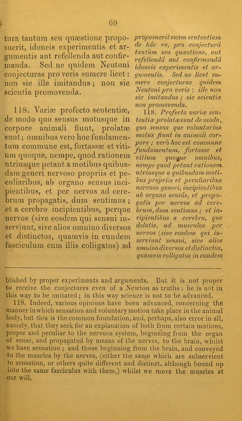 tnra tantiira seu qnaestione propo- suerit, idoneis experimentis et ar- gumentis aut refellencla aut confii’- manda. Sed ne quidem Neutoni conjecturas pro veris sumere licet: non sic ille imitandus; non sic scientia promovenda. 118. Variae profecto sententise, de modo quo sensus motusque in corpore animali fmnt, prolatae sunt; omnibus vero hoc fundamen- tum commune est, fortassse etviti- um qnoque, nempe, quod rationem ntriusque petant a motibus quibus- dara generi nervoso propriis et pe- culiaribus, ab organo sensus inci- pientibus, et per nervos ad cere- brum propagatis, dum sentimus ; et a cerebro incipientibus, perque nervos (sive eosdem qui sensui in- serviunt, sive alios omnino diversos et distiiictos, quamvis in eundem fasciculum cum illis colligatos) ad proposuerii suam sententiam de hdc re, pro conjecturd tanium seu qucestione, aut refellendd aut confirmandd idoneis experimentis et ar- gurnentis. Sed ne licet su- mere conjecturas quidem Neutoni pro veris : ille non sic imitandus ; sic scientia non promovenda. 118. Profecto varies sen- tentixprolatcesunt de modo, quo sensus que voluntarius motus fiunt in animali cor- pore ; verb hoc est commune fundamentum, fortasse et vilium quot^e omnibus, nempe quod petant rationem. utriusque a quibusdam moti- bus propriis et pecidiaribus nervoso generi, incipientibus ab organo sensus, et propa- gatis per nervos ad cere- brum, dum sentimus ; et in- cipientibus a cerebro, que details, ad musculos per nervos {sive eosdem qui in- serviunt sensui, sive alios omnino diversos etdistincios, quamvis colligatos in eundem Wished by proper experiments and arguments. But it is not proper to receive the conjectures even of a Newton as truths: he is not in this way to he imitated; in this way science is not to be advanced. 118. Indeed, various opinions have been advanced, concerning the manner in which sensation and voluntary motion take place in the animal body, but this is the common foundation, and, perhaps, also error in all, namely, that they seek for an explanation of both from certain motions, proper and peculiar to the nervous system, beginning from the organ of sense, and propagated by means of tlie nerves, to the brain, whilst we have sensation ; and those beginning from the brain, and conveyed to the muscles by the nerves, (either the same which are subservient to sensation, or others quite different and distinct, although bound up into the same fasciculus with them,) whilst we move the muscles at our will,