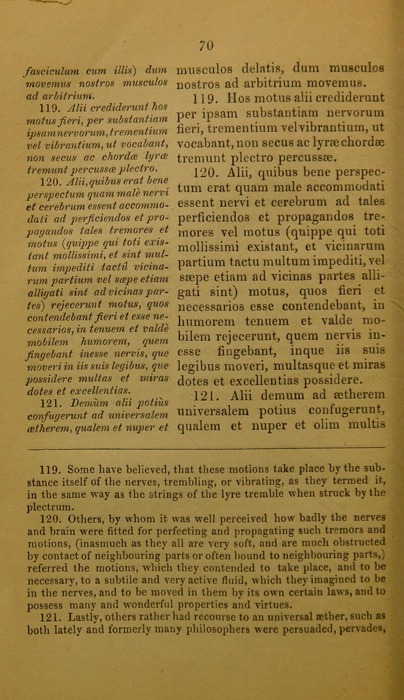 fasciculum cum illvi) durn movemus nostros musculos ad arbitrium. 119. Alii crediderunt hos motus fieri, per substantiam ipsaninervorum, trementium vel vibrantium, ut vocabant, non secus ac chorda lyra tremunt percusscE plectra. 120. Alii,quibus erat bene perspectum quam male nervi et cerebrum essent accommo- dati ad perficiendos et pro- pagandas tales tremores et motus {quippe qui toti exis- tant mollissimi, et sint mul- tum imqyediti tactu vicina- rum partium vel sape etiam alligati sint ad vicinas par- tes) rejecerunt motus, quos contendebant fieri et esse ne- cessaries, in tenuem et valde mobilem liumorem, quern fingebant inesse nervis, que moveri in Us suis legibus, que possidere multas et miras dotes et excellentias. 121. Demum alii potius confugerunt ad universalem cetherem, qualem et nuper et musculos (lelatis, dum musculos nostros ad arbitrium movemus. 119. Hos motus alii crediderunt per ipsam substantiam nervorum fieri, trementium vel vibrantium, ut vocabant, non secus ac lyrae chordae tremunt plectro percussae. 120. Alii, quibus bene perspec- tum erat quam male accommodati essent nervi et cerebrum ad tales perficiendos et propagandos tre- mores vel motus (quippe qui toti mollissimi existant, et vicinarum partium tactu multumimpediti,vel saepe etiam ad vicinas partes alli- gati sint) motus, quos fieri et necessarios esse contendebant, in humorem tenuem et valde mo- bilem rejecerunt, quern nervis in- esse fingebant, inque iis suis legibus moveri, multasque et miras dotes et excellentias possidere. 121. Alii demum ad aetherem universalem potius confugerunt, qualem et nuper et olim multis 119. Some have believed, that these motions take place by the sub- > stance itself of the nerves, trembling, or vibrating, as they termed it, t in the same way as the strings of the lyre tremble when struck by the .i plectrum. 120. Others, by whom it was well perceived how badly the nerves and brain were fitted for perfecting and propagating such tremors and motions, (inasmuch as they all are very soft, and are ranch obstructed by contact of neighbouring parts or often hound to neighbouring parts,) referred the motions, which they contended to take place, and to be necessary, to a subtile and very active fluid, which they imagined to be in the nerves, and to be moved in them l)v its own certain laws, and to possess many and wonderful properties and virtues. 121. Lastly, others rather had recourse to an universal aether, such as both lately and formerly many philosophers were persuaded, pervades,