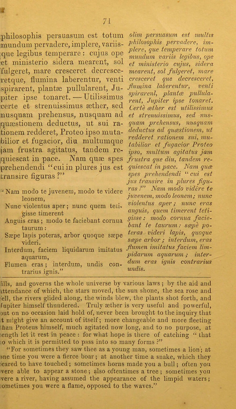 71 philosophis persuasum est totaim munclum pervadere, implere, variis- que legibus temperare : cnjus ope et ministerio sidera mearentj sol fulgeret, mare cresceret decresce- retque, flumina laberentur, vend spirarent, plantse pullularent, Ju- piter ipse touaret.—Utilissimiis certe et strenuissimus aether, sed nusquani prehensus, nusquam ad quaestioneni deductus, ut sui ra- tionem redderet, Proteo ipso muta- bilior et fugacior, diu multumque jam frustra agitatus, tandem re- qniescat in pace. Nam quae spes prehendendi “cuiin plures jus est transire figuras ?” ■' Nam modo te juvenem, modo te videre leonem, Nunc violentus aper; nunc quern teti- gisse timerent Anguis eras; modo te faciebant cornua taurum: Ssepe lapis poteras, arbor quoque ssepe videri. Interdum, faciem liquidarum imitatus aquarum, Flumen eras; interdum, undis con- trarius ignis.” olim persuasum est multis philosophis pervadere, im- plere, que temperare totum mundum variis legihus, ope et ministerio cujus, sidera mearent, sol fulgeret, mare cresceret que decresceret, flumina laberentur, venti spirarenl, plantce pullula- rent, Jupiter ipse tonaret. Certe aether est utilissimus et strenuissimus, sed nus- quam prehensus, nusquam deductus ad quaestionem, ut redderet rationem sui, mu- tabilior et fugacior Proteo ipso, multum agitatus jam frustra que diu, tandem re- quiescat in pace. Nam quae spes prehendendi “ cui est jus transire in plures flgu- ras ?’’ Nam modo videre te juvenem, modo leonem; nunc violentus aper; nunc eras anguis, quern timerent teti- gisse: modo cornua facie- bant te taurum: scepe po- teras videri lapis, quoque scepe arbor ; interdum, eras flumen imitatus faciem lim- pidarum aquarum; inter- dum eras ignis contrarius undis. ills, and governs the whole universe by various laws; by the aid and ittendance of whieh, the stars moved, the sun shone, the sea rose and ell, the rivers glided along, the winds blew, the plants shot forth, and lupiter himself thundered. Truly aether is very useful and powerful, )ut on no occasion laid hold of, never been brought to the inquiry that t might give an account of itself; more changeable and more fleeting han Proteus himself, much agitated now long, and to no purpose, at ength let it rest in peace : for what hope is there of catching “ that 0 which it is permitted to pass into so many forms ?” “For sometimes they saw thee as a young man, sometimes a lion ; at )ne time you were a fierce boar; at another time a snake, which they cared to have touched; sometimes horns made you a bull; often you vere able to appear a stone; also oftentimes a tree ; sometimes you vere a river, having assumed the appearance of the limpid waters; ometimes you were a flame, opposed to the waves.”