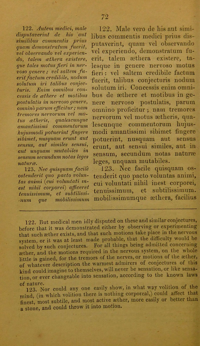 122. Aulem medici, male disputaverint de Ms aut similibus commentis prius quam demonstratum fuerit, vel observando vel experien- do, talem cethera existere, que tales motus fieri in ner- vosa genere ; vel saltern fu- erit factum credibile, nodum solutum iri talibus conjec- turis. Enim omnibus con- cessis de aethere et motibus postulatis in nervoso genere, omninoparum ejficitur; nam tremores nervorum vel mo- tus cetheris, qualescunque amantissimi commentorum Mijusmodi potuerint fingere sibimet, nusquam erunt aut sensus, aut similes sensui, aut unquam muiabiles in sensum secundum notas leges natures. 123. Nee quisquam facile ostenderit quo pacto volun- tas animi {cui voluntati tn- est niMl corporei) afiiceret tenuissimum, et subtilissi- ■num que mobilissimum 122. Male vero de his aut simi- libus commentis medici prius dis- putaverint, quam vel observando vel experiendo, demonstratum fu- erit, talem sethera existere, ta- lesque in genei’e nervoso motus fieri: vel saltern credibile factum fuerit, talibus conjecturis nodum solutum iri. Coucessis enim omni- bus de setbere et motibus in ge- nere nervoso postulatis, parum omnino proficitur ; nam tremores nervorum vel motus aetheris, qua- lescunque commentorum hujus- modi amantissimi sibimet fingere potuerint, nusquam aut sensus erunt, aut sensui similes, aut in sensum, secundum notas naturae leges, unquam mutabiles. 123. Nec facile quisquam os- tenderit quo pacto voluntas animi, cui voluntati nihil inest corporei, tenuissimum, et subtilissiraum. mobilissimumque aethera, facilius 122. But medical men idly disputed on these and similar conjectures, before’that it was demonstrated either by observing or experimenting that such aether exists, and that such motions take place in the nervous system, or it w'as at least ma<le probable, that the difficulty would be solved by such conjectures. For all things being admitted concerning aether, and the motions required in the nervous system, on the whole little is gained, for the tremors of the nerves, or motions of the aether, of whatever description the warmest admirers of conjectures of this kind could imagine to themselves, will never be sensation, or like sensa- tion, or ever changeable into sensation, according to the known laws l^S^'^Nor could any one easily show, in what way volition of the mind (in which volition there is nothing corporeal,) could affect that finest, most subtile, and most active ajther, more easily or better than a stone, and could throw it into motion.