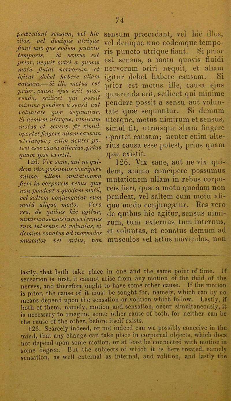 prcecedant sensum, vel hie il/os, vel denique utrique fiant nno que eodem puncto temporis. Si sensus est qirior, nequit oriri a quovis molu fluidi nervorum, et iyitur jdebet habere allam causam.—Si ills motus est qjrior, causa ejus erit qiue- renda, scilicet qui possit minime pendere a sensu aut voluntate quae sequuntur. Si demum ulerque, nimirum motus et sensus, fit simul, eportetfingere aliam causam utriusque ; enim neuter po- test esse causa allerius,prius quam ipse exislit. 126. Vix sane, aut ne qui- dem vix,possumus concipere animo, ullam mutationem fieri in corporeis rebus quae non pendeat a quodam moiu, vel saltern conjungatur cum motu aliquo modo, Vero res, de quibus hie agitur, nimirum sensus turn ext emus turn internus, et voluntas, et demum conatus ad movendos musculos vel artus, non sensum prsecedant, vel hie il!o.s, vel denique uno eodemque tempo- ris puncto utrique fiant. Si prior est sensus, a motu quovis fluidi nervorum oriri nequit, et aliam igitur debet habere causam. Si prior est motus ille, causa ejus queerenda erit, scilicet qui minime pendere possit a sensu aut volun- tate quee sequuntur. Si demum uterque, motus nimirum et sensus, simul fit, utriusque aliam fingere oportet causam; neuter enim alte- rius causa esse potest, prius quam ipse existit. 126. Vix sane, aut ne vix qui- dem, animo concipere possumus mutationem ullam in rebus corpo- reis fieri, quae a motu quodam non pendeat, vel saltern cum motu ali- quo modo conjungatur. Kes vero de quibus hie agitur, sensus nimi- rum, turn externus turn internus, et voluntas, et conatus demum ad musculos vel artus movendos, non lastly, that both take place in one and the same point of time. If sensation is first, it cannot arise from any motion of the fluid of the nerves, and therefore ought to have some other cause. If the motion is prior, the cause of it must he sought for, namely, which can by no means depend upon the sensation or volition which follow. Lastly, if both of them, namely, motion and sensation, occur simultaneously, it is necessary to imagine some other cause of both, for neither can be the cause of the other, before itself exists. 126. Scarcely indeed, or not indeed can we possibly conceive in the mind, that any change can take place in corporeal objects, which does not depend upon some motion, or at least be connected with motion iii some degree. But the subjects of which it is here treated, n-tmely sensation, as well external as internal, and volition, and lastly the