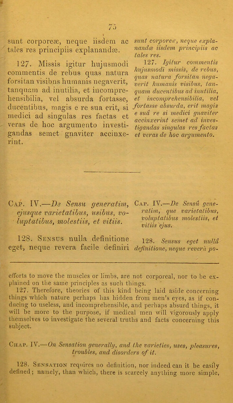 sunt corporese, neque iisdera ac tales res principiis explanandse. 127. Missis igitur hujusniodi comnientis de rebus quas natura forsitan visibns hurnanis negaverit, tanquam ad iuutilia, et iiicompre- bensibilia, vel absurda fortasse, ducentibus, magis e re sua erit, si niedici ad siugulas res factas et veras de hoc argumento investi- gandas semet gnaviter accinxe- rint. sunt corporew, neque eoopla- nandce iisdem principiis ac tales res. 127. Igilur commentis hujusniodi missis, de reius, quas nalura forsitan nega- verit hurnanis visibus, tan- quam ducentibus ad inutilia, et incomprehensibilia, vel fortasse absurda, erit magis e sua re si medici gnaviter accinxerint semet ad inves- tigandas singulas res factas et veras de hoc argumento. Cap. IV.—Da Sensu generatim, ejusque varietatihus, usibus, vo- liiptalibus, molestiis, et vitiis. Cap. IV.—De Sensu gene- ratim, que varietatibus, voluptatibus molestiis, et vitiis ejus. 128. Seusus nulla definitione 128. Sensus eget nidld. eget, neque revera facile definiri definitione, neque reverb po- efforts to move the muscles or limbs, are not corporeal, nor to be ex- plained on the same principles as such things. 127. Therefore, theories of this kind being laid aside concerning things which nature perhaps has hidden from men’s eyes, as if con- ducing to useless, and incomprehensible, and perhaps absurd things, it will be more to the purpose, if medical men will vigorously apply themselves to investigate the several truths and facts concerning this subject. Chap, IV.—On Sensation generally, and the varieties, uses, qdeasures, troubles, and disorders of it. 128. Sensation requires no definition, nor indeed can it be easily defined; namely, than which, there is scarcely anything more simple,