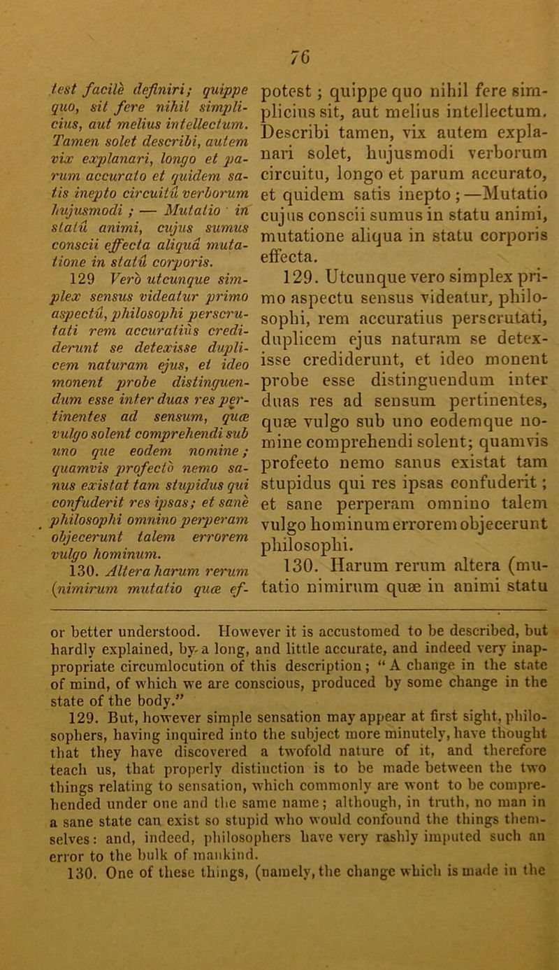 test facile deflniri; quippe quo, sit fere nihil Simpli- cius, aut melius intellectum. Tamen solet descrihi, autem vix explanari, longo et pa- rum accuraio et quidem sa- tis inepto circuit'd verborum hujusmodi ; — Mutalio ' in statu animi, cujus sumus conscii effecta aliqud muta- tione in stat'd corporis. 129 Verb utcunque sim- plex sensus videatur primo aspect'd, pliilosophi perscru- tati rem accuratiiis credi- derunt se detexisse dupli- cem naturam ejus, et ideo monent qjrobe distinguen- dum esse inter duas res per- tinentes ad sensum, qum vulgo solent comprehendi sub uno que eodem nomine; quamvis profecto nemo sa- nus existat tarn stupidus qui confuderit res ipsas; et sane pliilosophi omnino perperam objecerunt talem errorem vulgo hominuni. 130. Alteraharum rerum {nimirum mutatio quae ef- potest; quippe quo nihil fere sim- plicinssit, aut melius intellectum, Describi tamen, vix autem expla- nari solet, hujusmodi verborum circuitu, longo et parum accurato, et quidem satis inepto ; —Mutatio cujus conscii sumus in statu animi, mutatione aliqua in statu corporis effecta. 129. Utcunque vero simplex pri- mo aspectu sensus videatur, philo- sopbi, rem accuratius perscrutati, duplicem ejus naturam se detex- isse crediderunt, et ideo monent probe esse distinguendum inter duas res ad sensum pertinentes, quse vulgo sub uno eodemque no- mine comprehendi solent; quamvis profeeto nemo sanus existat tarn stupidus qui res ipsas confuderit; et sane perperam omnino talem vulgo hominum errorem objecerunt pliilosophi. 130. Harum rerum altera (mu- tatio nimirum quse in animi statu or better understood. However it is accustomed to be described, but hardly explained, by- a long, and little accurate, and indeed very inap- propriate circumlocution of this description; “ A change in the state of mind, of which we are conscious, produced by some change in the state of the body.” 129. But, however simple sensation may appear at first sight, philo- sophers, having inquired into the subject more minutely, have thought that they have discovered a twofold nature of it, and therefore teach us, that properly distinction is to be made between the two things relating to sensation, which commonly tire wont to he compre- hended under one and the same name; although, in truth, no man in a sane state can exist so stupid who would confound the things them- selves ; and, indeed, philosophers have very rashly imputed such an error to the hulk of mankind.