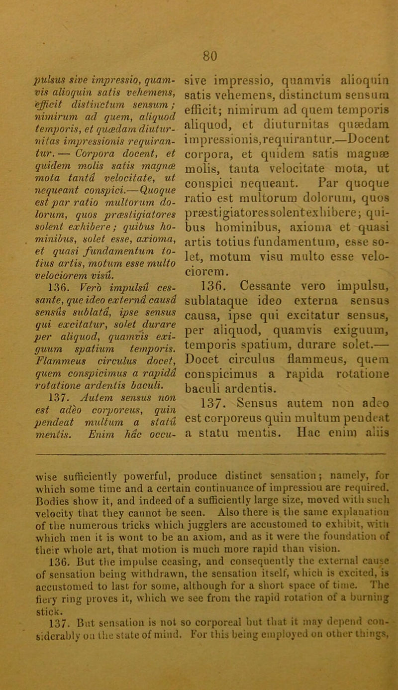 2)ulsus sive impressio, quam- vis alioquin satis vehemens, efficit distinctum sensum; nimirum ad quern, aliquod temporis, et qucedam diutur- riitas impressionis requiran- tur. — Corpora docent, et quidem molis satis magnce mota tantd velocitate, ut nequeant conspici.— Quoque est par ratio multorum do- lorum, quos proesligiatores Solent exhibere; quibus ho- minibus, solet esse, axioma, et quasi fundamentum io- tius artis, motum esse multo velociorem visu. 136. Verb impulsu ces- sante, que ideo externa causa sensus sublata, ipse sensus qui excitatur, solet durare per aliquod, quamvis exi- guum spatium temporis. Flammeus circulus docet, quern conspicimus a rapidd rotatione ardenlis baculi. 137. Autem sensus non est adeo corporeus, quin pendeat mxdtum a statu mentis. Enim hdc occu- sive impressio, quamvis alioqniu satis vehemens, distinctum sensum efficit; nimirum ad quern temporis aliquod, ct diuturnitas quaedam impressionis, requirantur.—Docent corpora, et quidem satis raagnse molis, tanta velocitate mota, ut conspici nequeant. Par quoque ratio est multorum dolorum, quos praestigiatoressolentexhibere; qui- bus hominibu.s, axioma et quasi artis totius fundamentum, ease so- let, motum visu multo esse velo- ciorem. 136. Cessante vero impulsu, sublataque ideo externa sensus causa, ipse qui excitatur sensus, per aliquod, quamvis exiguum, temporis spatium, durare solet.— Docet circulus flammeus, quern conspicimus a rapida rotatione baculi ardentis. 137. Sensus autem non adeo est corporeus quin multum pendeat a statu mentis, Hac enim aliis wise sufficiently powerful, produce distinct sensation; namely, for which some time and a certain continuance of iinpressiou are required. Bodies show it, and indeed of a sufficiently large size, moved with such velocity that they cannot be seen. Also there is the same explanation of the numerous tricks which jugglers are accustomed to exhibit, witn which men it is wont to be an axiom, and as it were the foundation of their whole art, that motion is much more rapid than vision. 136. But the impulse ceasing, and consequently the external cause of sensation being witbdravvn, the sensation itself, which is excited, is accustomed to last for some, although for a short space of time. 'I’he fiery ring proves it, which we see from the rapid rotation of a burning stick. 137. But sensation is not so corporeal but that it may depend con- siderably on the state of mind. For ibis being employed on other tilings.