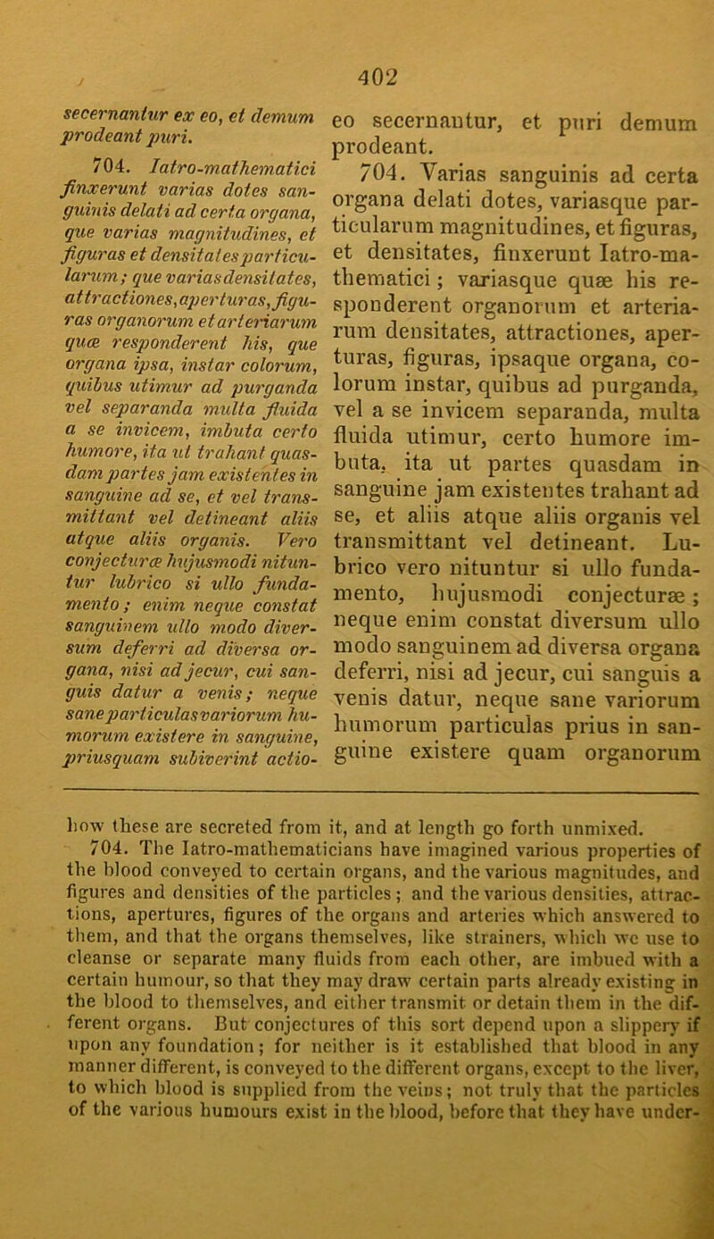 secernantur ex eo, et demum prodeant jJuri. 704. latro-mathematici finxerunt varias dotes san- gxdnis delati ad certa organa, que varias magnitudines, et figuras et densitalesparficu- larum; que variasdensitates, attractiones,ai)erluras, figu- ras organorum etarteriarum qua responderent Ms, que organa ipsa, instar colorum, quibus utimur ad purganda vel separanda multa fiuida a se invicem, imbuta certo humore, ita ul traliant quas- dam partes jam existehtes in sanguine ad se, et vel trans- mittant vel detineant aliis atque aliis organis. Vero conjeettira hujusmodi nitun- iur lubrico si ullo funda- mento: enim neque constat sanguinem ullo modo diver- sum deferri ad diversa or- gana, nisi adjecur, cui san- guis datur a venis; neque saneparticulasvariorum Jiu- morum existere in sanguine, priusquam subiverint actio- eo secernantur, et puri demum prodeant. 704. Varias sanguinis ad certa organa delati dotes, variasque par- ticularum magnitudines, et figuras, et densitates, finxerunt latro-ma- thematici ; variasque quae his re- sponderent organorum et arteria- rum densitates, attractiones, aper- turas, figuras, ipsaque organa, co- lorum instar, quibus ad purganda, vel a se invicem separanda, multa fiuida utimur, certo humore im- buta, ita ut partes quasdam in sanguine jam existentes trahant ad se, et aliis atque aliis organis vel transmittant vel detineant. Lu- brico vero nituntur si ullo funda- mento, hujusmodi conjecturae; neque enim constat diversum ullo modo sanguinem ad diversa organa deferri, nisi ad jecur, cui sanguis a venis datur, neque sane variorum humorum particulas prius in san- guine existere quam organorum liow these are secreted from it, and at length go forth unnii.xed. 704. The latro-mathematicians have imagined various properties of the blood conveyed to certain organs, and the various magnitudes, and figures and densities of the particles ; and the various densities, attrac- tions, apertures, figures of the organs and arteries which answered to them, and that the organs themselves, like strainers, which wc use to cleanse or separate many fluids from each other, are imbued with a certain humour, so that they may draw certain parts already existing in the blood to themselves, and either transmit or detain them in the dif- ferent organs. But conjectures of this sort depend upon a slippery if upon any foundation; for neither is it established that blood in any manner different, is conveyed to the different organs, except to the liver, to which blood is supplied from the veins; not truly that the panicles of the various humours exist in the blood, before that they have under-