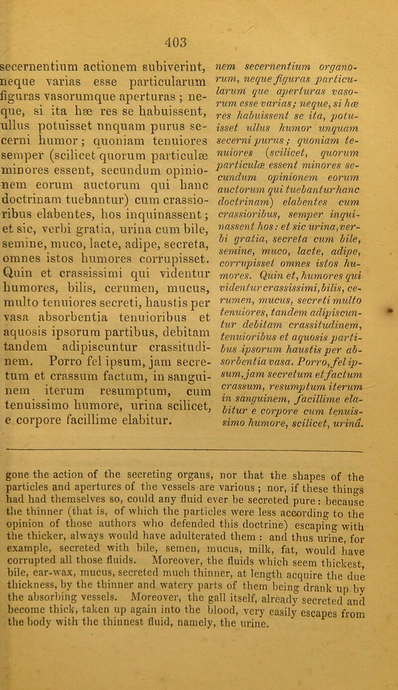 secernentinm actionem subiverint, neque varias esse particularum figuras vasorumque aperturas ; ne- que, si ita hee res se habuissent, ullus potuisset nnquam purus se- cerni humor; quoniam tenuiores semper (scilicet quorum particulse minores essent, secundum opinio- nem eorum auctorum qui banc doctrinam tuebantur) cum crassio- ribus elabentes, bos inquinassent; et sic, verbi gratia, urina cum bile, semine, muco, lacte, adipe, secreta, omnes istos bumores corrupisset. Quin et crassissimi qui videntur bumores, bilis, cerumen, mucus, raulto tenuiores secreti, baustis per vasa absorbentia tenuioribus et aquosis ipsorura partibus, debitam tandem adipiscuntur crassitudi- nem. Porro fel ipsum, jam secre- tura et crassum factum, in sangui- nem iterum resumptum, cum tenuissimo bumore, urina scilicet, e.corpore facillime elabitur. nem secernentium organo- rum, neque figuras g)articu- larum que aperturas vaso- rum esse varias; neque, si has res haiuissent se ita, potu- isset ullus humor unquam secerni purus; quoniam te- nuiores {scilicet, quorum particul(B essent minores se- cundum opinionem eorum auctorum qui tuehanturhanc doctrinam) elabentes cum crassioribus, semper inqui- nassent Jios; et sic urina, ver- bi gratia, secreta cum bile, semine, muco, lacte, adipe, corrupisset omnes istos hu- mores. Quin et, bumores qui videntur crassissimi, bilis, ce- rumen, mucus, secreti multo tenuiores, tandem adipiscun- tur debitam crassitudinem, tenuioribus et aquosis parti- bus ipsorum baustis per ab- sorbentia vasa. Porro, fel ip- sum, jam secretum et factum crassum, resumptum iterum in sanguinem, facillime ela- bitur e corpore cum tenuis- simo bumore, scilicet, wind. gone the action of the secreting organs, nor that the shapes of the particles and apertures of the vessels are various ; nor, if these things had had themselves so, could any fluid ever be secreted pure: because the thinner (that is, of which the particles were less according to the opinion of those authors who defended this doctrine) escaping with the thicker, always would have adulterated them : and thus urine for example, secreted with bile, semen, mucus, milk, fat, would have corrupted all those fluids. Moreover, the fluids which seem thickest bile, ear-wax, mucus, secreted much thinner, at length acquire the due thickness, by the thinner and watery parts of them being drank up by the absorbing vessels. Moreover, the gall itself, already secreted and become thick, taken up again into the blood, very easily escapes from the body with the thinnest fluid, namely, the urine.