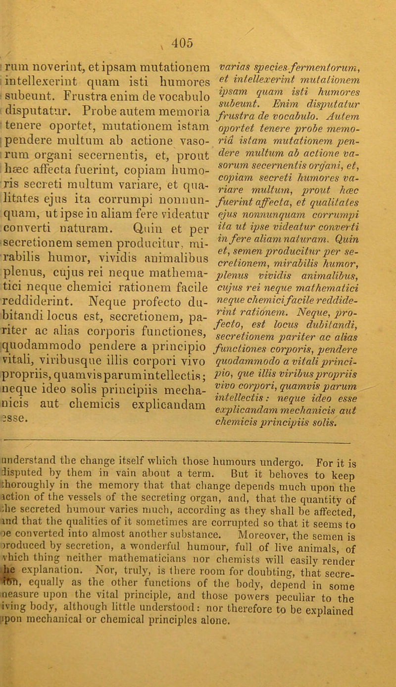 rum uoverint, etipsam mutationem intellexevint quam isti liumores subeimt, Frustra enim cle vocabulo clisputatur. Probe autem memoria tenei’e oportet, mutationem istam pendere multum ab actione vaso- rum organi secernentis, et, prout hsec afFecta fuerint, copiam liumo- ris secreti multum variare, et qua- litates ejus ita corrumpi noiinun- quam, utipse in aliam fere videatur convert! naturam. Quin et per secretionem semen producitur, mi- rabilis humor, vividis animalibus plenus, cujus rei neque matheraa- tici neque cliemici rationem facile reddiderint. Neque profecto du- bitandi locus est, secretionem, pa- riter ac alias corporis functiones, quodamraodo pendere a principio vitali, vivibusque illis coi’pori vivo propriis, quamvisparumintellectis; neque ideo soils principiis mecha- nicis aut cliemicis explicandam 3sse. varias species fermentorum, et inlellexerint mutationem ipsam quam isti humores subeunt. Enim disputalur frustra de vocabulo. Autem oportet tenere probe memo- rid istam mutationem pen- dere multum ab actione va- sorum secernentis organi., et, copiam secreti humores va- riare multum, prout hcec fuerint affecta, et qualitates ejus nonnunquam corrumpi ita ut ipse videatur converti in fere aliam naturam. Quin et, semen producitur per se- cretionem, mirabilis humor, plenus vividis animalibus, cujus rei neque mathematici neque chemicifacile reddide- rint rationem. Neque, pro- fecto, est locus dubilandi, secretionem pariter ac alias functiones corporis, pendere quodammodo a vitali princi- pio, que illis viribuspropriis vivo corpori, quamvis parum intellectis: neque ideo esse explicandam mechanicis aut chemicis principiis solis. understand the change itself which those humours undergo. For it is disputed by them in vain about a term. But it behoves to keep thoroughly in the memory that that change depends much upon the iction of the vessels of the secreting organ, and, that the quantity of the secreted humour varies much, according as they shall be affected ind that the qualities of it sometimes are corrupted so that it seems to oe converted into almost another substance. Moreover, the semen is )roduced by secretion, a wonderful humour, full of live animals, of vhich thing neither mathematicians nor chemists will easily render he explanation. Nor, truly, is there room for doubting, that secre- equally as the other functions of the body, depend in some neasure upon the vital principle, and those powers peculiar to the iving body, although little understood: nor therefore to be explained ;ipon mechanical or chemical principles alone.