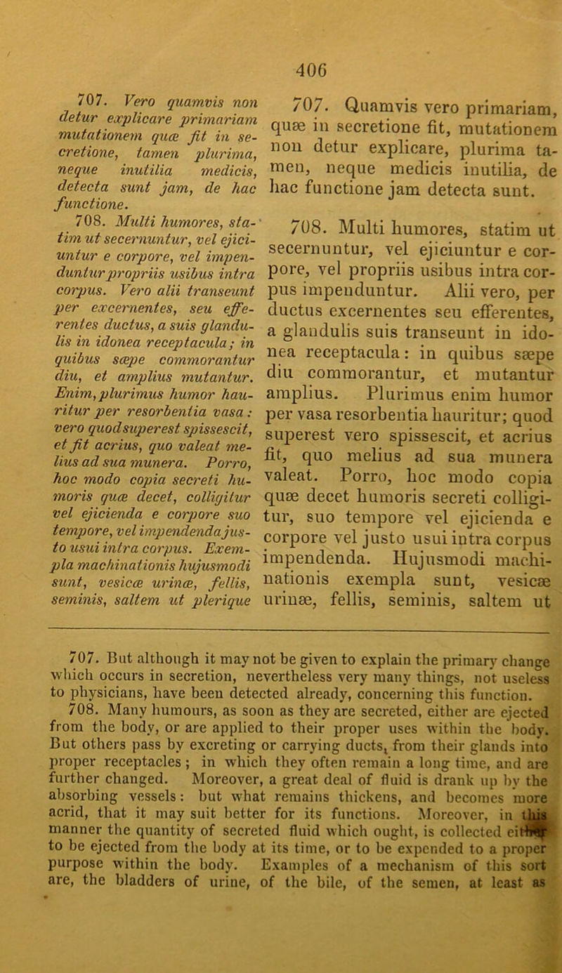 40G 707. Vero quamvis non detur explicare q^finfiariam mutationern qucB fit in se- cretione, tamen plurhna, neque inutilia medicis, detecta sunt jam, de hac functione. 708. Multi humores, sta- timut secernuntur, vel ejici- untur e corpore, vel impen- dunturpropriis usibus intra corpus. Vero alii transeunt per excernentes, seu ejfie- rentes ductus, a suis glandu- lis in idonea receptacula; in quibus scepe commorantur diu, et amplius mutantur. Enim, plurimus humor hau- ritur per resorbentia vasa: vero quodsuperest spissescit, et fit acrius, quo valeat me- lius ad sua munera. Porro, hoc modo copia secreti hu- moris quce decet, colligilur vel ejicienda e corpore suo tempore, vel impendendajus- to usui intra corpus. Exem- pla machinationis hujusmodi 707. Quamvis vero primariam, qum in secretione fit, mutationern non detur explicare, plurima ta- men, neque medicis iuutiUa, de liac functione jam detecta sunt. sunt, vesicce urince, fellis, seminis, saltern ut plerique 708. Multi humores, statim ut secernuntur, vel ejiciuntur e cor- pore, vel propriis usibus intra cor- pus impenduntur. Alii vero, per ductus excernentes seu efferentes, a glaodulis suis transeunt in ido- nea receptacula: in quibus saepe diu commorantur, et mutantur amplius. Plurimus enim humor per vasa I’esorbentia hauritur; quod superest vero spissescit, et acrius fit, quo melius ad sua munera valeat. Porro, hoc modo copia quae decet humoris secreti colligi- tur, suo tempore vel ejicienda e corpore vel justo usui intra corpus impendenda. Hujusmodi machi- nationis exempla sunt, vesicae uriuae, fellis, seminis, saltern ut 707. But although it may not be given to explain the primarj' change which occurs in secretion, nevertheless very many things, not useless to physicians, have been detected already, concerning this function. 708. Many humours, as soon as they are secreted, either are ejected from the body, or are applied to their proper uses within the body. But others pass by excreting or carrying ductSj from their glands into proper receptacles ; in whieh they often remain a long time, and are further changed. Moreover, a great deal of fluid is drank up by the absorbing vessels: but what remains thickens, and becomes more acrid, that it may suit better for its functions. Moreover, in thu manner the quantity of secreted fluid which ought, is collected eiffl^ to be ejected from the body at its time, or to be expended to a proper purpose within the body. Examples of a mechanism of this sort are, the bladders of urine, of the bile, of tbe semen, at least as