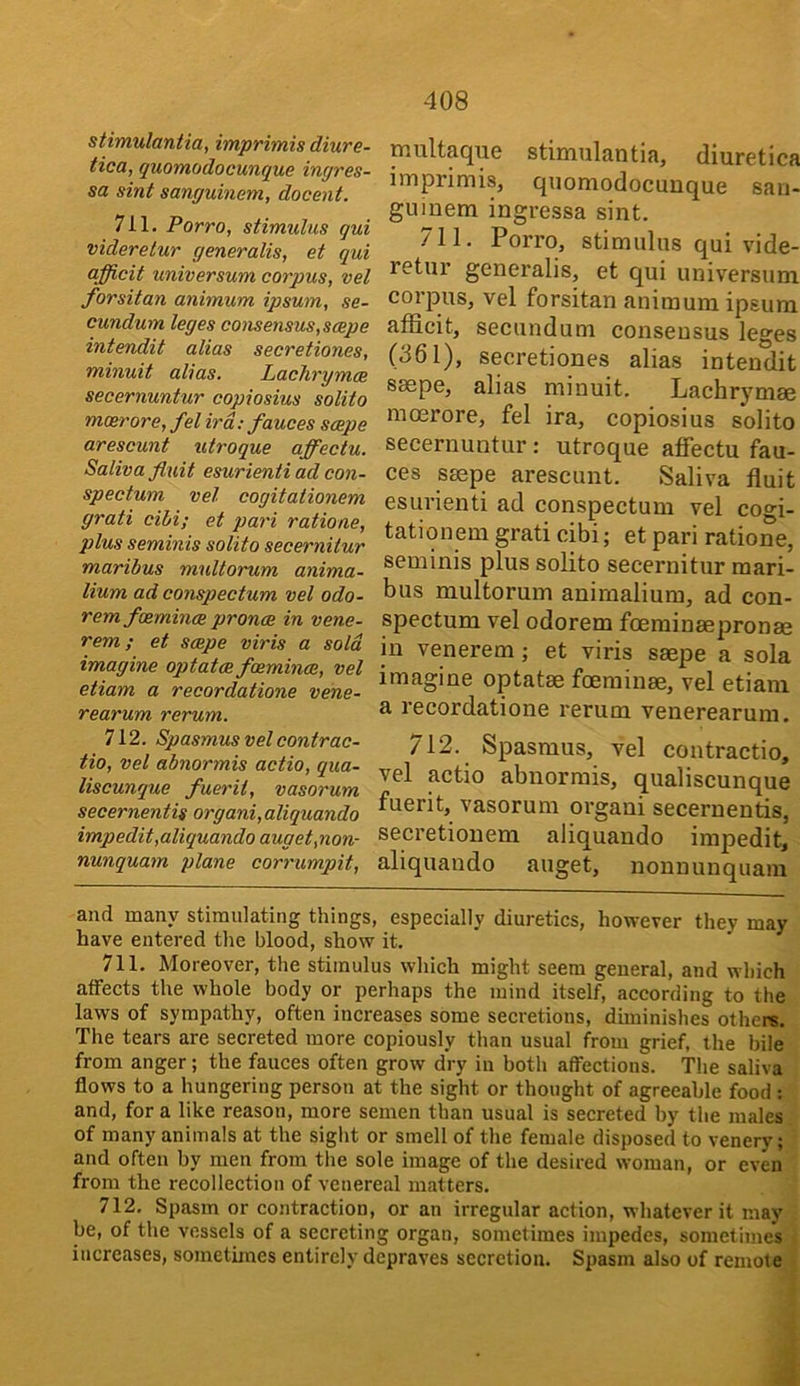 stimulantia, imprimis diure- tica, quomodocunque ingres- sa sint sanguinem, docent. 711. Porro, stimulus qui videretur generalis, et qui afficit universum corpus, vel forsitan animum ipsum, se- cundum leges consensus,scepe intendit alias secretiones, minuit alias. Lachrymce secernuntur copiosius solito mcerore, fel ird; fauces scepe arescunt utroque affectu. Saliva fluit esurienti ad con- spectum vel cogitationem grati cibi; et pari ratione, plus seminis solito secernitur maribus multorum anima- lium ad conspectum vel odo- remfoemincB pronce in vene- rem; et scepe viris a sold imagine optatce fcemince, vel etiam a recordatione vene- rearum rerum. 712. Spasmus vel contrac- tio, vel abnormis actio, qua- liscunque fuerit, vasorum secernentis organi, aliquando impedit,aliquando auget,non- nunquam plane corrumpit. multaque stimulantia, diuretica imprimis, quomodocunque saii- guiuem ingressa sint. 711. Porro, stimulus qui vide- retur generalis, et qui universum corpus, vel forsitan animum ipsum afficit, secundum consensus leges (361), secretiones alias intendit saepe, alias minuit. Lachrymae mcerore, fel ira, copiosius solito secernuntur : utroque affectu fau- ces saepe arescunt. Saliva fluit esurienti ad conspectum vel cogi- tationem grati cibi; et pari ratione, seminis plus solito secernitur raari- bus multorum anirnalium, ad con- spectum vel odorem foerainaepronae in venerem; et viris saepe a sola imagine optatae foerainae, vel etiam a recordatione rerum venerearum. 712. Spasmus, vel contractio, vel actio abnormis, qualiscunque fuerit, vasorum organi secernentis, secretionem aliquando impedit, aliquando auget, nonnunquain and many stimulating things, especially diuretics, however they may have entered the blood, show it. 711. Moreover, the stimulus which might seem general, and which affects the whole body or perhaps the mind itself, according to the laws of sympathy, often increases some secretions, diminishes others. The tears are secreted more copiously than usual from grief, the bile from anger; the fauces often grow dry in both affections. The saliva flows to a hungering person at the sight or thought of agreeable food ; and, for a like reason, more semen than usual is secreted by the males of many animals at the sight or smell of the female disposed to venery; and often by men from the sole image of the desired woman, or even from the recollection of venereal matters. 712. Spasm or contraction, or an irregular action, whatever it may be, of the vessels of a secreting organ, sometimes impedes, sometimes increases, sometimes entirely depraves secretion. Spasm also of remote
