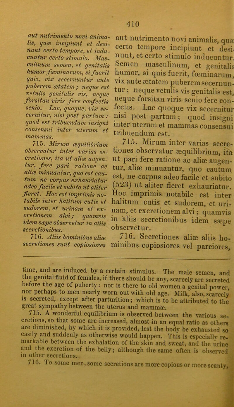 aut nutrimento novi anima- lis, gum incipiunt et desi- nunt certo tempore, et indu- cuntur certo stimulo. Mas- culinum semen, et genitalis humor faiminarum, sifuerit quis, vix secernuntur ante puberem ostatem ; neque est vetulis genitalis vis, neque forsitan viris fere confectis senio. Lac, quoque, vix se- cernitur, nisi post partum : quod est tribuendum insigni consensui inter uterum et mammas. 715. Mirum (equilibrium observatur inter varias se- cretiones, ita ut alice augen- tur, fere pari ratione ac alice minuantur, quo est cau- tum ne corpus exhauriatur adeo facile et subito ut aliter fieret. Hoc est imprimis no- tabile inter halitum cutis et sudorem, et urinam et ex- cretionem alvi; quamvis idem scepe observetur in aliis secretionibus. 716. Aliis hominibus alice secretiones sunt copiosiores aut nutrimento novi animalis, qua certo tempore incipiunt et desi- nunt, et certo stimulo inducuntur. Semen masculinum, et genitalis humor, si quis fuerit, foeminarum, vix ante aetatem puberem secernun- tur ; neque vetulis vis genitalis est, neque forsitan viris senio fere con- fectis. Lac quoque vix secernitur nisi post partum; quod insigni inter uterum et mammas consensui tribuendum est. 715. Mirum inter varias secre- tiones observatur equilibrium, ifa ut pari fere ratione ac alie augen- tur, alie minuantur, quo cautum est, ne corpus adeo facile et subito (523} ut aliter fieret exhauriatur. Hoc imprimis notabile est inter halitum cutis et sudorem, et uri- nam, et excretionem alvi; quamvis in aliis secretionibus idem sepe observetur. 716. Secretiones aliae aliis ho- miuibus copiosiores vel parciores. time, and are induced by a certain stimulus. The male semen, and the genital fluid of females, if there should be any, scarcely are secreted before the age of puberty: nor is there to old women a genital power nor perhaps to men nearly worn out with old age. Milk, also, scarcely is secreted, except after parturition; which is to he attributed to the great sympathy between the uterus and mammm. 715. A wonderful equilibrium is observed between the various se- cretions, so that some are increased, almost in an equal ratio as others are diminished, by which it is provided, lest the body be exhausted so easily and suddenly as otherwise would happen. This is especiallv re- markable between the exhalation of the skin and sweat, and the urine .and the excretion of the belly; although the same often is observed in other secretions. 716. To some men, some secretions are more copious or more scanty, i ■i
