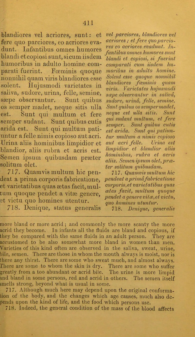blandiores vel acriores, sunt: et fere quo parciores, eo acriores eva- dunt. Infantibus omnes bumores blandi etcopiosi sunt, si cum iisdem bumoribus in adulto bomine com- parati fuerint. Foeminis quoque nounibil quam viris blandiores esse solent. Hujusmodi varietates in saliva, sudore, urina, felle, semine, ssepe observantur. Sunt quibus os semper madet, neque sitis nlla est. Sunt qui multum et fere semper sudant. Sunt quibus cutis arida est. Sunt qui multum pati- untur a felle nimis copioso aut acri. Urina aliis bominibus limpidior et blandior, aliis rubra et acris est. Semen ipsum quibusdam prseter solitum olet. 717. Quaravis multum bic pen- deat a prima corporis fabricatione, et varietatibus quas setas facit, mul- tum quoque pendet a vitae genere, et victu quo homines utentur. 718. Denique, status generalis vel parciores, blandiores vel acriores ; et fere quo parcio- res eo acriores evadunt. In- fantibus omnes humores sunt blandi et copiosi, si fuerint comparati cum iisdem hu- moribus in adulto homine. Solent esse quoque nonnihil blandiores foeminis quam viris. Varietates hujusmodi scope observantur in saliva, sudore, urina, felle, semine. Sunt quibus os sempermadet, neque est ulla sitis. Sunt qui sudant multum, et fere semper. Sunt quibus cutis est arida. Sunt qui patiun- tur multum a nimis coptioso aut acri felle. Urina est limpidior et blandior aliis hominibus, rubra et acris aliis. Semen ipsum olet, prde- ter solitum quibusdam. 717. Quamvis multum hie pendeat a prima fabricatione corporis,et varietatibus quas cetas facit, multum quoque pendet a genere vitce,et victu, quo homines utuntur. 718. Denique, generalis more bland or more acrid; and commonly the more scanty the more acrid they become. In infants all the fluids are bland and copious, if they be compared with the same fluids in an adult person. They are accustomed to be also somewhat more bland in women than men. Varieties of this kind often are observed in the saliva, sweat, urine, bile, semen. There are those in whom the mouth always is moist, nor is there any thirst. There are some who sweat much, and almost always. There are some to whom the skin is dry. There are some who suffer greatly from a too abundant or acrid bile. The urine is more limpid ind bland in some persons, red and acrid in others. The semen itself miells strong, beyond what is usual in some. 717. Although much here may depend upon the original conforma- tion of the body, and the changes which age causes, much also de- pends upon the kind of life, and the fooci which persons use. 718, Indeed, the general condition of the mass of the blood affects