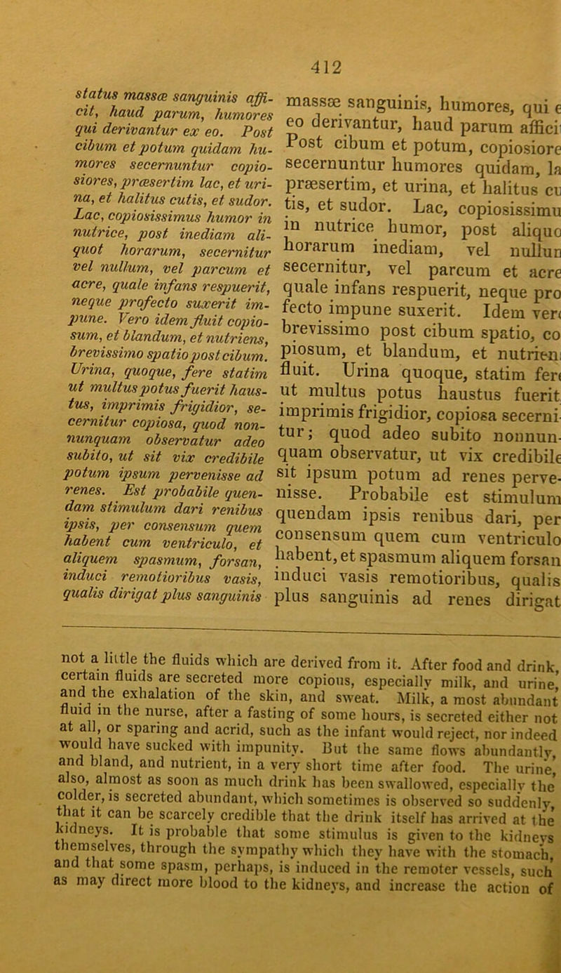 status massce sanguinis affi- cit, /laud parum, humores qui derivantur ex eo. Post cibum et potum quidam hu- mores secernuntur copio- siores, prcesertim lac, et uri- na, et halitus cutis, et sudor. Lac, copiosissimus humor in nutrice, post inediam ali- quot horarum, secernitur vel nullum, vel parcum et acre, quale infans respuerit, neque profecto suxerit im- pune. T^ero idemfluit copio- sum, et blandum, et nutriens, brevissimo spatio post cibum. Urina, quoque, fere statim ut multuspotusfuerit haus- tus, imprimis frigidior, se- cernitur copiosa, quod non- nunquam observatur adeo subito, ut sit vix credibile potum ipsum pervenisse ad renes. Est probabile quon- dam stimulum dari renibus ipsis, per consensum quern habent cum ventriculo, et aliquem spasmum, forsan, induci remotioribus vasis, qualis dirigat plus sanguinis massse sanguinis, humores, qui e eo derivantur, baud parum afficii Post cibum et potum, copiosiore secernuntur humores quidam, la praesertim, et urina, et halitus cn tis, et sudor. Lac, copiosissimu in nutrice humor, post aliquo horarum inediam, vel nullun secernitur, vel parcum et acre quale infans respuerit, neque pro fecto impune suxerit. Idem ver< bpvissimo post cibum spatio, co piosum, et blandum, et nutrieni Suit. Urina quoque, statim fen ut multus potus haustus fuerit imprimis frigidior, copiosa secerni- tur j quod adeo subito nonnun- quam observatur, ut vix credibile sit ipsum potum ad renes perve- nisse. Probabile est stimulum quendam ipsis renibus dari, per consensum quern cum ventriculo habent, et spasmum aliquem forsan induci vasis remotioribus, qualis plus sanguinis ad renes dirigat not a lutle the fluids which are derived from it. After food and drink certain fluids are secreted more copious, especially milk, and urine! and the exhalation of the skin, and sweat. Milk, a most abundant uid m the nurse, after a fasting of some hours, is secreted either not at all, or sparing and acrid, such as the infant would reject, nor indeed have sucked with impunity. But the same flows abundantly and bland, and nutrient, in a very short time after food. The urine’ also, almost as soon as much drink has been swallowed, especially the’ colder, is secreted abundant, which sometimes is observed so suddenly that it can be scarcely credible that the drink itself has arrived at the Kidneys. It is probable that some stimulus is given to the kidnevs themselves, through the sympathy which they have with the stomach, and that some spasm, perhaps, is induced in the remoter vessels, such as may direct more blood to the kidneys, and increase the action of