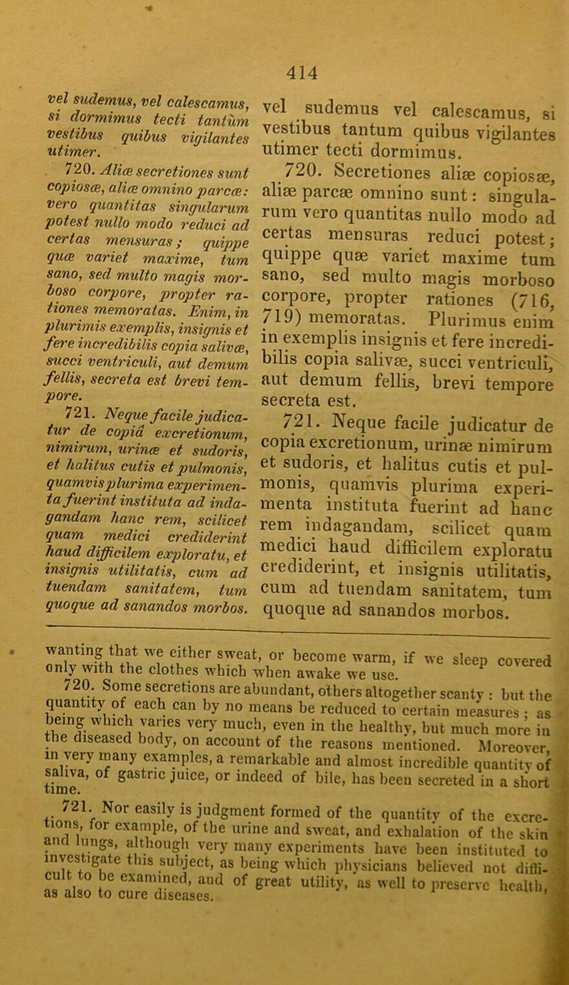 vel sudemus, vel calescamus, si dormimus tecti tantum vestibus quibus vigilantes utimer. 720. Alim secretiones sunt copiosm, alim omnino par cm: vero quantitas singularum potest nullo modo reduci ad cert as memuras ; quippe qum variet mascime, turn sano, sed multo magis mor- boso corpora, propter ra- tiones memoratas. Enim, in plurimis exemplis, insignis et fere incredibilis copia salivm, succi ventriculi, aut demum fellis, secreta est brevi tem- pore. 721. Neque facile judica- tur de copia excretionum, nimirum, urinm et sudoris, et halitus cutis et pulmonis, quamvis plurima experimen- tafuerint instituta ad inda- gandam lianc rem, scilicet quam medici crediderint haud difficilem exploratu, et insignis utilitatis, cum ad tuendam sanitatem, turn quoque ad sanandos morbos. vcl ^ sudemus vel calcscEiruis, si vestibus tantum quibus vigilantes utimer tecti dormimus. 720. Secretiones aliae copiosse, aliae parcae omnino sunt: siugula- rum vero quantitas nullo modo ad certas mensuras reduci potest; quippe quae variet maxime turn sanOj sed multo magis morboso corpore, propter rationes (716, 719) memoratas. Plurimus enim in exemplis insignis et fere incredi- bilis copia salivae, succi ventriculi, aut demum fellis, brevi tempore secreta est. /21. Neque facile judicatur de copia excretionum, urinae nimirum et sudoris, et halitus cutis et pul- monis, quamvis plurima experi- menta instituta fuerint ad banc lem indagandam, scilicet quam medici baud difficilem exploratu crediderint, et insignis utilitatis, cum ad tuendam sanitatem, turn quoque ad sanandos morbos. wanting that we either sweat, or become warm, if we sleep covered only with the clothes which wdien awake we use. ^ / 20. Some secretions are abundant, others altogether scanty : but the quantity of each can by no means be reduced to^ certain me’asures • as being which varies veiy^ much, even in the healthy, but much more in the diseased body, on account of the reasons mentioned. Moreover in very rnany examples, a remarkable and almost incredible quantity of sahva, of gastric juice, or indeed of bile, has been secreted in a short 721 Nor easily is judgment formed of the quantity of the excre- tions, for exainple, of the urine and sweat, and exhalation of the skin • very many experiments have been instituted to g e this subject, as being which physicians believed not diffi- i aud of great utility, as well to preserve health, as also to cure diseases. ,