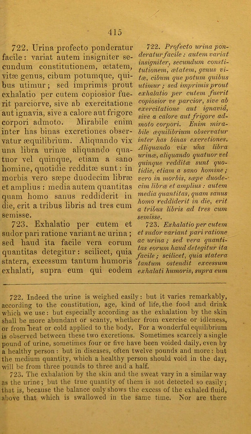 722. Urina profecto ponderatur facile: Tariat autem insigniter se- cundum constitutionem, setatem, vitce genuSj cibum potumque, qui- bus utiniur; sed imprimis prout exhalatio per cutem copiosior fue- rit parciorve, sive ab exercitatione aut ignavia, sive a calore aut frigore corpori admoto. Mirabile enim inter has binas excretiones obser- vatur sequilibrium. Aliquando vix una libra urinee aliquando qua- tuor vel quinque, etiam a sano homine, quotidie redditse sunt: in morbis vero ssepe duodecim librae et amplius : media autem quantitas quam homo sanus reddiderit in die, erit a tribus libris ad tres cum semisse. 723. Exhalatio per cutem et sudor pariratione variant ac urina; sed hand ita facile vera eorum quantitas detegitur: scilicet, quia statera, excessum tantum humoris exhalati, supra eum qui eodem 722. Profecto urina pon- deratur facile : autem variat insigniter, secundum consti- tutionem, ceiatem, genus vi- tce, cibum que potum quibus utimur ; sed imprimis prout exhalatio per cutem fuerit copiosior ve parcior, sive ab exercitatione aut ignavia, sive a calore aut frigore ad- moto corpori. Enim mira- bile (Equilibrium observatur inter has binas excretiones. Aliquando vix una libra urince, aliquando quatuor vel quinque redditce sunt quo- tidie, etiam a sano homine ; vero in morbis, scepe duode- cim librae et amplius: autem media quantitas, quam sanus homo reddiderit in die, erit a tribus libris ad tres cum semisse. 723. Exhalatio per cutem et sudor variant pari ratione ac urina ; sed vera quanti- tas eorum haud detegitur ita facile ; scilicet, quia statera tantum ostendit excessum exhalati humoris, supra eum 722. Indeed the urine is weighed easily: hut it varies remarkably, according to the constitution, age, kind of life,the food and drink which we use: but especially according as the exhalation by the skin shall be more abundant or scanty, whether from exercise or idleness, or fromheat or cold applied to the body. For a wonderful equilibrium is observed between these two excretions. Sometimes scarcely a single pound of urine, sometimes four or five have been voided daily, even by a healthy person : but in diseases, often twelve pounds and more: but the medium quantity, which a healthy person should void in the day, will be from three pounds to three aud a half. 723. The exhalation by the skin and the sweat vary in a similar way as the urine; but the true quantity of them is not detected so easily; that is, because the balance only shows the excess of the exhaled fluid, above that which is swallowed in the same time. Nor are there