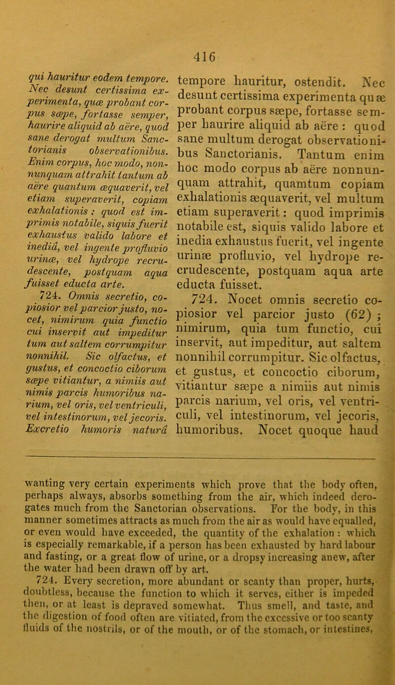 qui Jiauritur eodem tempore. Nec desunt certissima ex- perimenta, quce proiant cor- pus scepe, fortasse semper, haurire aliquid ah acre, quod sane derogat multum Sanc- toriaiiis observationibus. Enim corpus, hoc modo, non- nunquam attrahit iantum ab acre quantum cequaverit, vel etiam superaverit, copiam exhalationis : quod est im- primis notabile, siquisfuerit exhaustus valido labore et inedid, vel ingente profluvio urince, vel hydrope recru- descente, postquam aqua fuisset educta arte. 724. Omnis secretio, co- piosior vel parcior justo, no- cet, nimirum quia functio cui inservit aut impeditur turn aut saltern corrumpitur nonnihil. Sic olfactus, et gustus, et concoctio ciborum scepe vitiantur, a nimiis aut nimis parcis humoribus na- rium, vel oris, vel ventriculi, vel intestinorum, vel jecoris. Excretio humoris naturd tempore liauritur, ostendit. Nec desunt certissima experimenta qu se probant corpus saepe, fortasse sem- per baurire aliquid ab acre : quod sane multum derogat observationi- bus Sanctorianis. Tantum enim hoc modo corpus ab acre nonnun- quam attrahit, quamtum copiam exhalationis aequaverit, vel multum etiam superaverit: quod imprimis notabile est, siquis valido labore et inedia exhaustus fuerit, vel ingente urinae profluvio, vel hydrope re- crudescente, postquam aqua arte educta fuisset. 724. Nocet omnis secretio co- piosior vel parcior justo (62) ; nimii’um, quia turn functio, cui inservit, aut impeditur, aut saltern nonnihil corrumpitur. Sic olfactus, et gustus, et concoctio ciborum, vitiantur saepe a nimiis aut nimis parcis narium, vel oris, vel ventri- culi, vel intestinorum, vel jecoris, humoribus. Nocet quoque baud wanting very certain experiments which prove that tlie body often, perhaps always, absorbs something from the air, which indeed dero- gates much from the Sanctorian observations. For the body, in this manner sometimes attracts as much from the air as would have equalled, or even would have exceeded, the quantity of the exhalation : which is especially remarkable, if a person has been exhausted by hard labour and fasting, or a great flow of urine, or a dropsy increasing anew, after the water had been drawn off by art. 724. Every secretion, more abundant or scanty than proper, hurts, '• doubtless, because the function to which it serves, either is impeded then, or at least is depraved somewhat. Thus smell, and taste, and the digestion of food often are vitiated, from the excessive or too scanty > fluids of the nostrils, or of the mouth, or of the stomach, or intestines, \