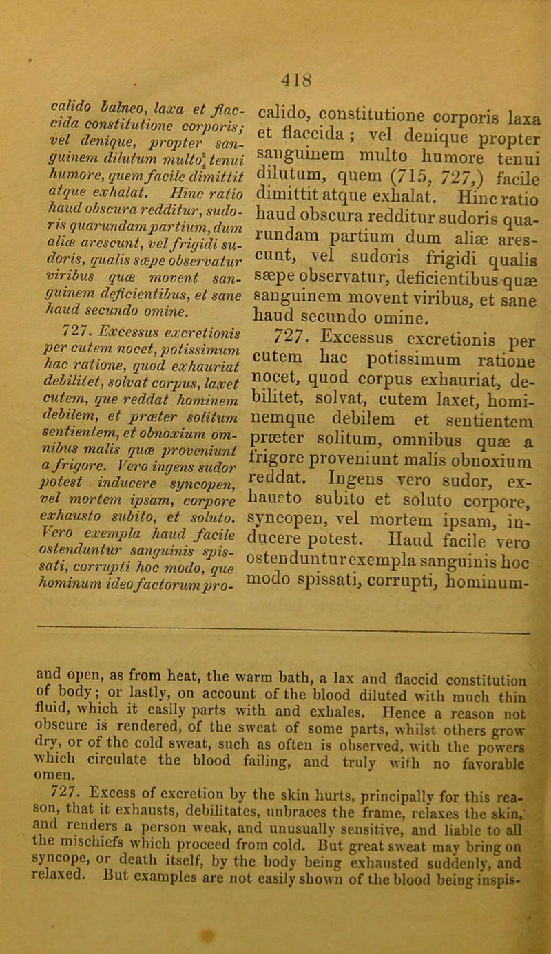 caUdo balneo, laxa et flac- cida constitutione corporis; vel denique, propter san- guinem dilu fum multo\ tenui humore, quern facile dimittit atque exhalat. Hinc ratio hand obscura redditur, sudo- ris quarundampartium, dum ali(B arescunt, velfrigidi su- doris, quails scepe observatur viribus quae movent san- guinem deficientibus, et sane baud secundo omine, 727. Excessus excretionis per cutem meet, potissimum hac ratione, quod exhauriat debilitet, solvat corpus, laxet cutem, que reddat hominem debilem, et praeter solitum sentientem, et obnoxium om- nibus mails quae proveniunt afrigore. Vero ingens sudor potest inducere syncopen, vel mortem ipsam, corpore exhausto subito, et soluto, Vero exempla baud facile ostenduntur sanguinis spis- sati, corrupti hoc modo, que bominum ideofactorunipro- 418 cfilidoj constitution6 corporis Isxs et flaccida j vel deuique propter saiiguinem multo humore teuui dilutum, quern (715, 727,) facile dimittit atque exhalat. Hiuc ratio haud obscura redditur sudoris qua- rundam partium dum aliee ares- cunt, vel sudoris frigidi qualis ssepe observatur, deficientibus quae sanguinem movent viribus, et sane haud secundo omine. 727. Excessus excretionis per cutem hac potissimum ratione nocet, quod corpus exhauriat, de- bilitet, solvat, cutem laxet, homi- nemque debilem et sentientem praeter solitum, omnibus quae a frigore proveniunt malis obnoxium reddat. Ingens vero sudor, ex- haueto subito et soluto corpore, syncopen, vel mortem ipsam, in- ducere potest. Haud facile vero ostendunturexempla sanguinis hoc modo spissati, corrupti, homiuum- and open, as from heat, the warm bath, a lax and flaccid constitution of body; or lastly, on account of the blood diluted with much thin fluid, which it easily parts with and exhales. Hence a reason not obscure is rendered, of the sweat of some parts, whilst others grow dry, or of the cold sweat, such as often is observed, with the powers which circulate the blood failing, and truly with no favorable omen. 727. Epess of excretion by the skin hurts, principally for this rea- son, that it exhausts, debilitates, unbraces the frame, relaxes the skin, : and rpdps a ppson weak, and unusually sensitive, and liable to all the mischiefs which proceed from cold. But great sweat may bring on syncope, or death itself, by the body being exhausted suddenly, and relaxed. But examples are not easily shown of the blood being inspis- 5 s
