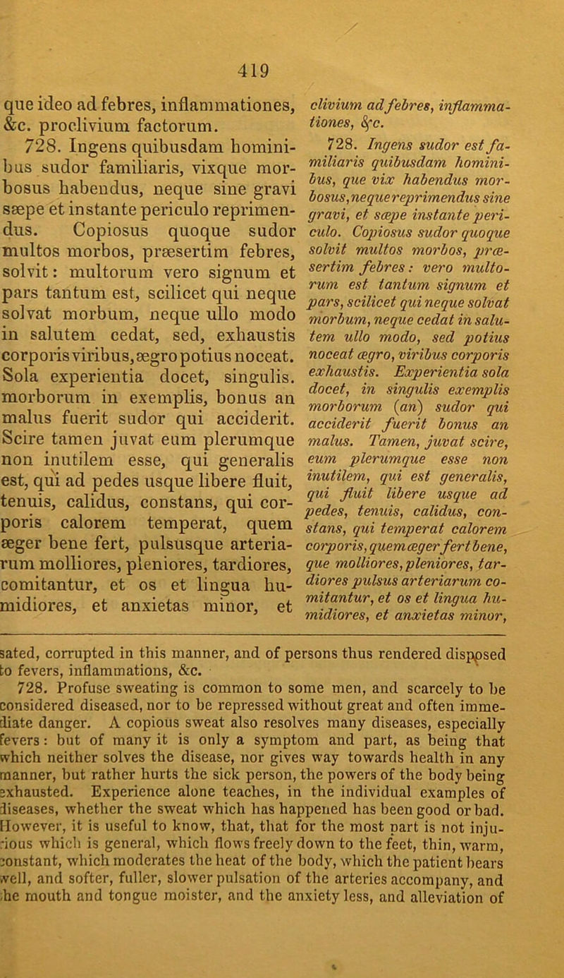 que ideo ad febres, inflammationes, &c. procliviutn factotum. 728. lugens quibusdam homini- bus sudor familiaris, vixque mor- bosus habendus, neque sine gravi S8epe et instante periculo reprimen- dus. Copiosus quoque sudor multos morbos, prsesertim febres, solvit: multorum veto signum et pars taiitum est, scilicet qui neque sol vat morbum, neque ullo modo in salutem cedat, sed, exhaustis corporis viribus,8egropotiusnoceat. Sola experientia docet, singulis, morboruni in exemplis, bonus an mahis fuerit sudor qui acciderit. Scire tamen juvat eum plerumque non inutilem esse, qui generalis est, qui ad pedes usque libere fluit, tenuis, calidus, constans, qui cor- poris calorem temperat, quern seger bene fert, pulsusque arteria- rum molliores, pleniores, tardiores, comitantur, et os et lingua hu- midiores, et anxietas minor, et clivium adfebres, inflamma- tiones, Sfc. 728. Ingens sudor est fa- miliaris quibusdam homini- bus, que viw habendus mor- bosus,nequereprimendus sine gravi, et saepe instante peri- culo. Copiosus sudor quoque solvit multos morbos, prce- sertim febres: vero multo- rum est tantum signum et pars, scilicet qui neque solvat morbum, neque cedat in salu- tem ullo modo, sed potius noceat cegro, viribus corporis exhaustis. Experientia sola docet, in singulis exemplis morborum {an) sudor qui acciderit fuerit bonus an malus. Tamen, juvat scire, eum plerumque esse non inutilem, qui est generalis, qui fluit libere usque ad pedes, tenuis, calidus, con- stans, qui temperat calorem corporis, quern aegerfert bene, que molliores, pleniores, tar- diores pulsus arteriarum co- mitantur, et os et lingua hu- midiores, et anxietas minor, sated, corrupted in this manner, and of persons thus rendered disppsed to fevers, inflammations, &c. 728. Profuse sweating is common to some men, and scarcely to he considered diseased, nor to be repressed without great and often imme- diate danger. A copious sweat also resolves many diseases, especially fevers: but of many it is only a symptom and part, as being that which neither solves the disease, nor gives way towards health in any manner, but rather hurts the sick person, the powers of the body being exhausted. Experience alone teaches, in the individual examples of diseases, whether the sweat which has happened has been good or bad. However, it is useful to know, that, that for the most part is not inju- rious which is general, which flows freely down to the feet, thin, warm, constant, which moderates the heat of the body, which the patient bears .veil, and softer, fuller, slower pulsation of the arteries accompany, and he mouth and tongue moister, and the anxiety less, and alleviation of