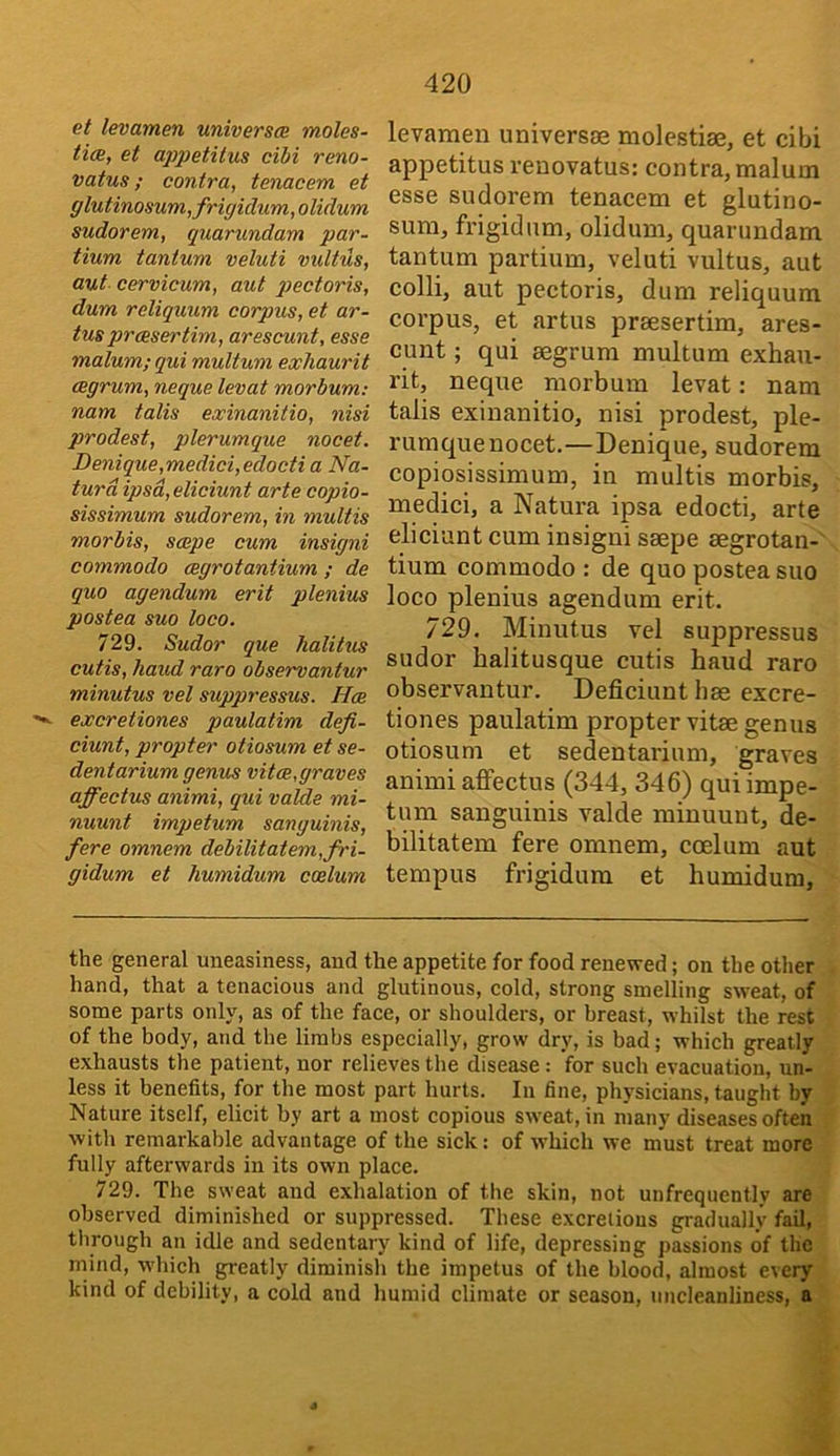 et levamen universm moles- tim, et appetitus cibi reno- vatus; contra, tenacem et glutinosum,frigidum, olidum sudorem, quarundam par- tium tantum veluti vultus, aut cervicum, aut pectoris, dum reliquum corpus, et ar- tus prcesertim, arescunt, esse malum; qui multum exhaurit cegrum, neque levat morbum; nam talis exinanitio, nisi prodest, plerumque noeet. Denique,medici,edocti a Na- turdipsd,eliciunt arte copio- sissimum sudorem, in multis morbis, scope cum insigni commodo cegrotantium ; de quo agendum erit plenius postea suo loco. 729. Sudor que halitus cutis, hand raro observantur minutus vel suppressus. Has excretiones paulatim defi- ciunt, propter otiosum et se- dentarium genus vitas,graves affectus animi, qui valde mi- nuunt impetum sanguinis, fere omnem debilitatem,fri- gidum et humidum coelum levamen universse molestiae, et cibi appetitus reuovatus: contra, malum esse sudorem tenacem et glutino- sum, frigid urn, olidum, quarundam tantum partium, veluti vultus, aut colli, aut pectoris, dum reliquum corpus, et artus praesertim, ares- cunt ; qui segrum multum exhau- rit, neque morbum levat: nam talis exinanitio, nisi prodest, ple- rumque nocet.—Denique, sudorem copiosissimum, in multis morbis, medici, a Natura ipsa edocti, arte eliciunt cum insigni saepe aegrotan- tium commodo : de quo postea suo loco plenius agendum erit. 729. Minutus vel suppressus sudor halitusque cutis baud raro observantur. Deficiunt bae excre- tiones paulatim propter vitae genus otiosum et sedentarium, graves animi affectus (344, 346) qui impe- tum sanguinis valde minuunt, de- bilitatem fere omnem, coelum aut tempus frigidum et humidum, the general uneasiness, and the appetite for food renewed; on the other hand, that a tenacious and glutinous, cold, strong smelling sweat, of some parts only, as of the face, or shoulders, or breast, whilst the rest of the body, and the limbs especially, grow dry, is bad; which greatly exhausts the patient, nor relieves the disease: for such evacuation, un- less it benefits, for the most part hurts. In fine, physicians, taught by Nature itself, elicit by art a most copious sweat, in many diseases often with remarkable advantage of the sick: of which we must treat more fully afterwards in its own place. 729. The sweat and exhalation of the skin, not unfrequently are observed diminished or suppressed. These excretions gradually fail, through an idle and sedentary kind of life, depressing passions of the mind, which greatly diminish the impetus of the blood, almost every kind of debility, a cold and humid climate or season, uncleanliness, a