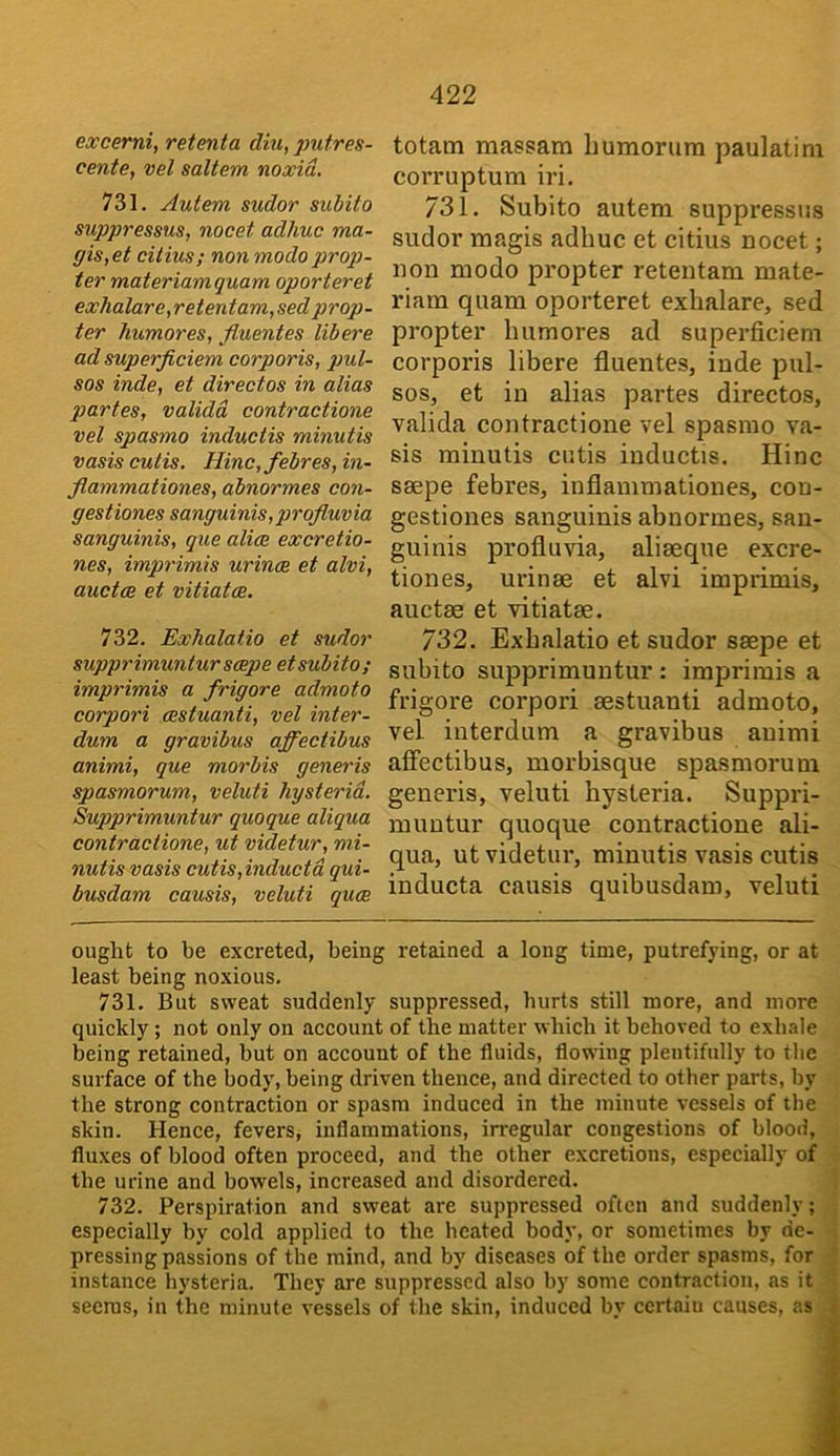 excerni, retenta diu, jmtres- cente, vel saltern noxid. 731. Autem sudor subito suppressus, nocet adlmc ma- gis,et citius; non modo prop- ter materiamquam oporteret exhalare,retentam,sed prop- ter humores, fiuentes libere ad superficiem corporis, pul- sos inde, et directos in alias partes, validd contractione vel spasmo inductis minutis vasis cutis. Hinc,febres, in- flammationes, abnormes con- gestiones sanguinis, projluvia sanguinis, que aliae excretio- nes, imprimis urinae et alvi, auctce et vitiatae. 732. Exhalatio et sudor supprimunturscepe etsubito; imprimis a frigore admoto corpori cestuanti, vel inter- dum a gravibus affectibus animi, que morbis generis spasmorum, veluti hysterid. Supprimuntur quoque aliqua contractione, ut videtur, mi- nutis vasis cutis,inductd qui- busdam causis, veluti quae totam massam humorum paulatim corruptum iri. 731. Subito autem suppressus sudor magis adhuc et citius nocet; non modo propter retentam mate- riam quam oporteret exhalare, sed propter humores ad superficiem corporis libere fiuentes, inde pul- sos, et in alias partes directos, valida contractione vel spasmo va- sis minutis cutis inductis. Hinc saepe febres, inflanimationes, con- gestiones sanguinis abnormes, san- guinis proflu via, aliaeque excre- tiones, urinae et alvi imprimis, auctae et vitiatae. 732. Exhalatio et sudor saepe et subito supprimuntur : imprimis a frigore corpori aestuanti admoto, vel interdum a gravibus animi affectibus, morbisque spasmorum generis, veluti hysteria. Suppri- muutur quoque contractione ali- qua, ut videtur, minutis vasis cutis inducta causis quibusdam, veluti ought to be excreted, being retained a long time, putrefying, or at least being noxious. 731. But sweat suddenly suppressed, hurts still more, and more quickly; not only on account of the matter which it behoved to exhale being retained, but on account of the fluids, flowing plentifully to the surface of the body', being driven thence, and directed to other parts, by the strong contraction or spasm induced in the minute vessels of the skin. Hence, fevers, inflammations, irregular congestions of blood, fluxes of blood often proceed, and the other excretions, especially of the urine and bowels, increased and disordered. 732. Perspiration and sweat are suppressed often and suddenly; especially by cold applied to the heated body, or sometimes by de- . pressing passions of the mind, and by diseases of the order spasms, for instance hysteria. They are suppressed also by some contraction, as it j seems, in the minute vessels of the skin, induced by certain causes, as i