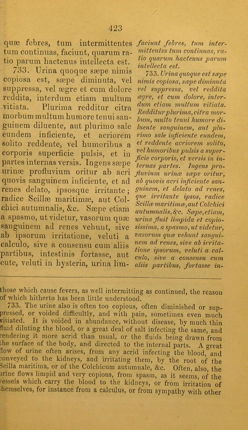 qu8e febres, turn intermittentes turn continuaSj faciunt, qiiarum ra- tio parum hactenus intellecta est. 733. Urina quoque ssepe nimis copiosa est, ssepe diminuta, vel suppressa, vel segre et cum dolore reddita, interdum etiam multum vitiata. Plurima redditur citra morbum multum bumore tenui san- guiuem diluente, aut plurimo sale euudera inficiente, et acriorem solito reddente, vel bumoribus a corporis superficie pulsis, et in partes internas versis. Ingens ssepe urinse profluvium oritur ab acri quovis sanguinem inficiente, et ad renes delato, ipsosque irritante; radice Scillse maritimse, aut Col- cbici autumnalis, &c. Ssepe etiam a spasmo, utvidetur, vasorum quse sanguinem ad renes vebunt, sive ab ipsorum irritatione, veluti a calculo, sive a consensu cum aliis partibus, intestinis fortasse, aut cute, veluti in hysteria, urina lim- faciunt febres, turn inter- mittentes turn continuas, ra- tio quorum hactenus parum intellecta est. 733. Urina quoque est saepe nimis copiosa, scepe diminuta vel sup2>ressa, vel reddita cegre, et cum dolore, inter- dum etiam multum vitiata. Redditur plurima, citra mor- bum, multo tenui humore di- luente sanguinem, aut plu- rimo sale inficiente eundem, et reddente acriorem solito, vel humoribus pulsis a super- ficie corporis, et versis in in- ternas partes. Ingens pro- fiuvium urince saepe oritur, ab quovis acri inficiente san- guinem, et delato ad renes, que irritante ipsos, radice Scillaemaritimae,aut Colchici autumnalis, S(c. Scepe,etiam, urina fiuit limpida et cogjio- sissima, a spasmo, ut videtur, vasorum quae veJiunt sangui- nem ad renes, sive ab irrita- tione ipsorum, veluti a cal- cido, sive a consensu cum aliis partibus, fortasse in- those which cause fevers, as well intermitting as continued, the reason of which hitherto has been little understood. 733. The urine also is often too copious, often diminished or sup- pressed, or voided difficultly, and with pain, sometimes even much vitiated. It is voided in abundance, without disease, by much thin fluid diluting the blood, or a great deal of salt infecting the same, and rendering it more acrid than usual, or the fluids being drawn from the surface of the body, and directed to the internal parts. A great flow of urine often arises, from any acrid infecting the blood, and mnveyed to the kidneys, and irritating them, by the root of the Scilla maritima, or of the Colchicum autumnale, &c. Often, also, the jrine flows limpid and very copious, from spasm, as it seems, of the /essels which carry the blood to the kidneys, or from irritation of hemselves, for instance from a calculus, or from sympathy with other