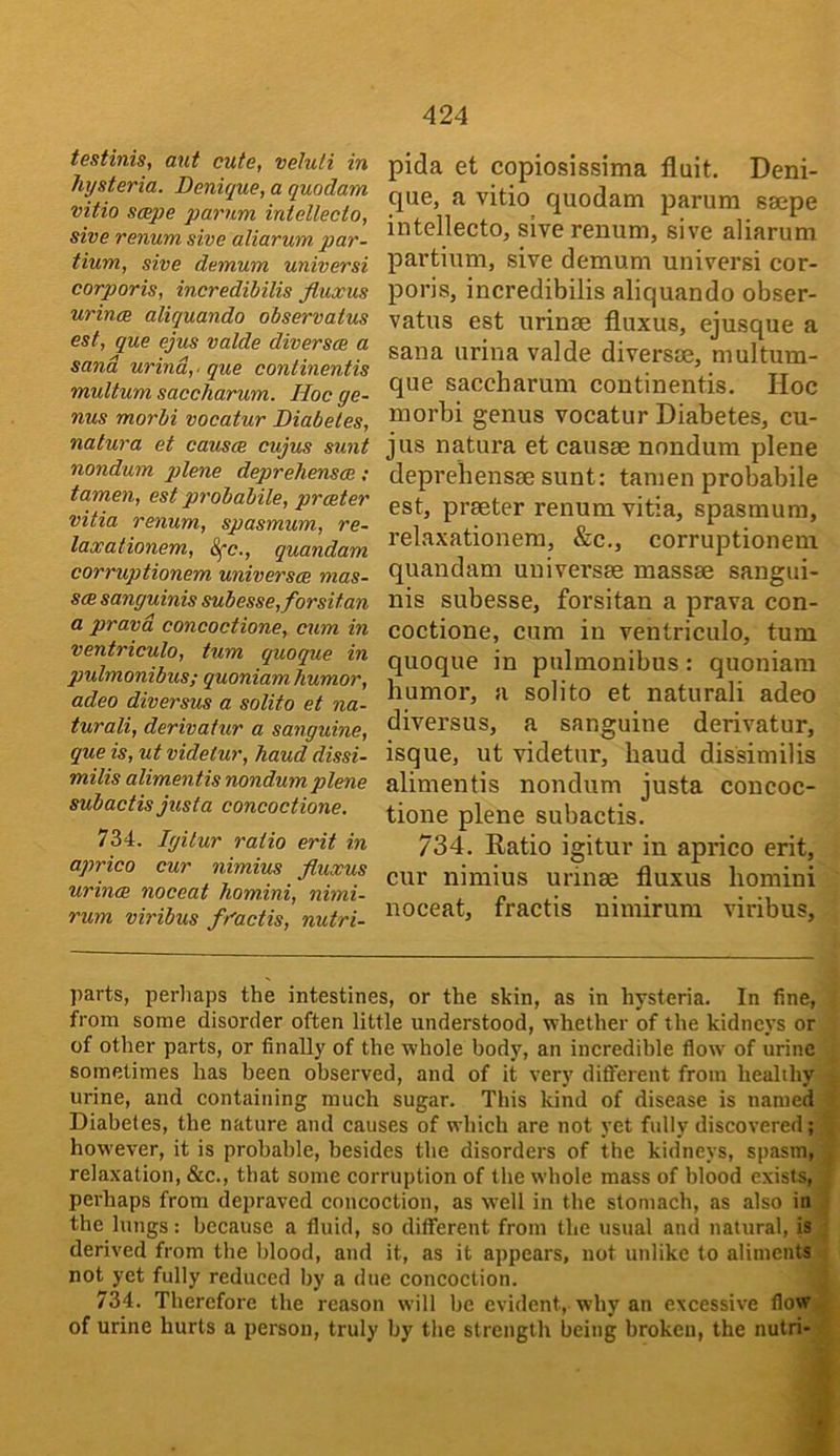 testinis, ant cute, veluli in hysteria. Denique, a quodam vitio scepe parum intellecto, sive renum sive aliarum par- tium, sive demum universi corporis, incredibilis fluxus urince aliquando observatus est, que ejus valde diversce a sand urind,' que continentis multum saccharum. Hoc ge- nus morbi vacatur Diabetes, natura et causa cujus sunt nondum plene deprehensoe; tamen, est probabile, prater vitia renum, spasmum, re- lax at ionem, 8fc., quandam corruptionem universa mas- sa sanguinis subesse,forsitan a pravd concoctione, cum in ventriculo, turn quoque in pulmonibus; quoniam humor, adeo diversus a soUto et na- turali, derivatur a sanguine, que is, ut videtur, hand dissi- milis alimentis nondum plene subactis jitsta concoctione, 734. Igilur ratio erit in aprico cur nimius fluxus urina noceat homini, nimi- rum viribus fu'actis, nutri- pida et copiosissima fluit. Deni- que, a vitio quodam parum ssepe intellecto, sive renum, sive aliarum partium, sive demum universi cor- poris, incredibilis aliquando obser- vatus est urinae fluxus, ejusque a Sana urina valde diversce, multum- que saccharum continentis. Hoc morbi genus vocatur Diabetes, cu- jus natura et causae nondum plene deprehensae sunt: tamen probabile est, praeter renum vitia, spasmum, relaxationem, &c., corruptionem quandam univei’sae massae sangui- nis subesse, forsitan a prava con- coctione, cum in ventriculo, turn quoque in pulmonibus: quoniam humor, a solito et naturali adeo diversus, a sanguine derivator, isque, ut videtur, baud dissimilis alimentis nondum justa concoc- tione plene subactis. 734. Ratio igitur in aprico erit, cur nimius urinae fluxus homini noceat, fractis nimirura viribus, parts, perhaps the intestines, or the skin, as in hysteria. In fine, from some disorder often little understood, whether of the kidneys or of other parts, or finally of the whole body, an incredible flow of urine sometimes has been observed, and of it very different from healthy urine, and containing much sugar. This kind of disease is named Diabetes, the nature and causes of which are not yet fidly discovered; however, it is probable, besides tbe disorders of the kidneys, spasm, relaxation, &c., that some corruption of the whole mass of blood exists, perhaps from depraved concoction, as well in the stomach, as also in the lungs: because a fluid, so different from the usual and natural, is derived from the Itlood, and it, as it appears, not unlike to aliments not yet fully reduced by a due concoction. 734. Therefore the reason will be evident, why an excessive flow of urine hurts a person, truly by tlie strength being broken, the nutri- *.