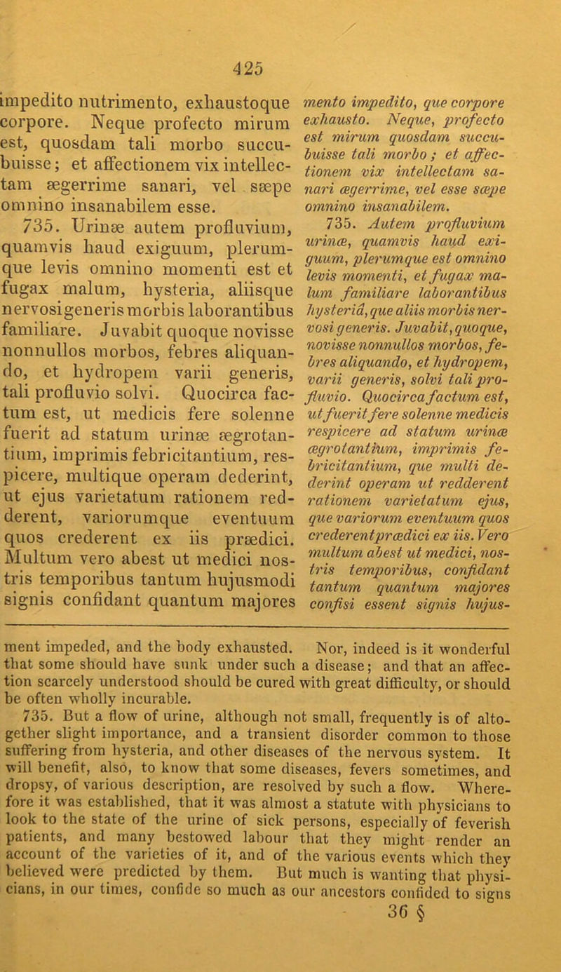 impedito imtrimento, exliaustoque corpore. Neque profecto mirum est, quosdam tali morbo succu- buisse; et affectionem vix intellec- tam segerrime sanari, vel ssepe omnino insanabilem esse. 735. Urinae autem profluvium, quamvis baud exiguum, plerum- que levis omnino momenti est et fugax malum, hysteria, aliisque nervosigenerismorbis laborantibus familiare. Juvabit quoque novisse nonnullos morbos, febres aliquan- do, et hydropem varii generis, tali profluvio solvi. Quocirca fac- tum est, ut medicis fere solenne fuerit ad statum urinm aegrotan- tium, imprimis febricitantium, res- picere, multique operam dederint, ut ejus varietatum rationem red- derent, variorumque eventuum quos crederent ex iis prcedici. Multum vero abest ut medici nos- tris temporibus tantum hujusmodi signis confidant quantum majores mento impedito, que corpore exhausto. Neque, profecto est mirum quosdam succu- buisse tali morbo ; et affec- tionem vix intellectam sa- nari cegerrime, vel esse seepe omnino insanabilem. 735. Autem profluvium urince, quamvis baud exi- guum, plerumque est omnino levis momenti, et fugax ma- lum familiare laborantibus hysterid, que aliis morbis ner- vosigeneris. Juvabit, quoque, novisse nonnullos morbos, fe- bres aliquando, et hydropem, varii generis, solvi tali pro- fluvio. Quocirca factum est, ut fueritfere solenne medicis respicere ad statum urince cegrotantium, imprimis fe- bricitantium, que multi de- derint operam ut redderent rationem varietatum ejus, que variorum eventuum quos crederent prcedici ex iis. Vero multum abest ut medici, nos- tris temporibus, confidant tantum quantum majores conflsi essent signis hujus- ment impeded, and the body exhausted. Nor, indeed is it wonderful that some should have sunk under such a disease; and that an affec- tion scarcely understood should be cured with great difficulty, or should be often wholly incurable. 735. But a flow of urine, although not small, frequently is of alto- gether slight importance, and a transient disorder common to those suffering from hysteria, and other diseases of the nervous system. It will benefit, also, to know that some diseases, fevers sometimes, and dropsy, of various description, are resolved by such a flow. Where- fore it was established, that it was almost a statute with physicians to look to the state of the urine of sick persons, especially of feverish patients, and many bestowed labour that they might render an account of the varieties of it, and of the various events which they believed were predicted by them. But much is wanting that physi- cians, in our times, confide so much as our ancestors confided to signs 36 §