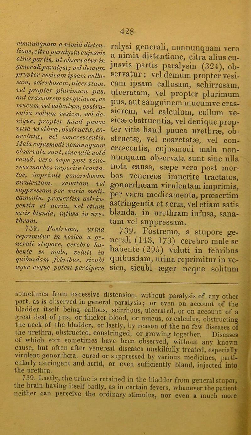 nonnunqnam a nimid distm- tione, citrapar ah/sin cujusvis alius partis, ut observatur in (isneralip)aralysi; veldemum propter vesicam ipsam callo- sam, scirrhosam, ulceratam, vet propter plurimum pus, out crassiorem sanguinem, ve mucum,vel calculum, obstru- entia collum vesicce, vel de- nique, propter baud pauca vitia urethrae, obstructce, co- arctatoe, vel Conorescentis. Mala cujusmodi nonnunquam observata sunt, sine ulldnotd causd, vero scope post vene- reos morbos imperite tracta- tes, imprimis gonorrheeam virulentam, sanatam vel siCppressam per varia medi- camenta, preesertim astrin- gentia et acria, vel etiam satis blanda, infusa in ure- thram. 739. Postremo, urina reprimitur in vesica a ge- nerali slupore, cerebro lia- bente se male, veluti in quibusdam febribus, sicubi eager neque potest percipere ralysi general!, nonnunquam veto a nimia distentione, citra alius cu- jusvis partis paralysin (324), ob- servatur j vel demum propter vesi- cam ipsam callosam, sebirrosam, ulceratam, vel propter plurimum pus, aut sanguinem mucumve cras- siorem, vel calculum, collum ve- sicse obstruentia, vel denique prop- ter vitia baud pauca urethrae, ob- structae, vel coarctatae, vel con- crescentis, cujusmodi mala non- nunquam observata sunt sine ulla nota causa, saepe vero post mor- bos venereos imperite tractates, gonorrboeam virulentam imprimis, per varia medicamenta, praesertim astringentia et acria, vel etiam satis blanda, in uretbram infusa, sana- tam vel suppressam. 739. Postremo, a stupore ge- nerali (143, 1/3) cerebro male se babente (29.5) veluti in febribus quibusdam, urina reprimitur in ve- sica, sicubi aeger neque solitum sometimes from excessive distension, without paralysis of any other l>art, as is observed in general paralysis; or even on account of the bladder itself being callous, scirrhous, ulcerated, or on account of a gi eat deal of pus, or thicker blood, or mucus, or calculus, obstructing the neck of the bladder, or lastly, by reason of the no few diseases of the uiethra, obstructed, constringed, or growing together. Diseases of which sort sometimes have been observed, without any known cause, but often after venereal diseases unskilfully treated, especially virulent gonorrhoea, cured or suppressed by various medicines, parti- cularly astringent and acrid, or even sufficiently bland, injected into the urethra. 739. Lastly, the urine is retained in the bladder from general sfupoi, the biain having itself badly, as in certain fevers, whenever the patient neither can perceive the ordinary stimulus, nor even a much more