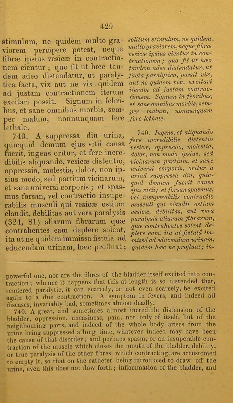 stimulam, ne quidem multo gra- viorera percipere potest, neque fibrse ipsius vesicae in contractio- nera cientur ; quo fit ut baec tan- dem adeo distendatur, ut paraly- tica facta, vix aut ne vix quidem ad justam contractionem iterum excitari possit. Signum in febri- bus, et sane omnibus morbis, sem- per malum, nonnuuquam fere lethale. 740. A suppressa diu urina, quicquid demum ejus vitii causa fuerit, in gens oritur, et fere incre- dibilis aliquando, vesicae distentio, oppressio, molestia, dolor, non ip- sius modo, sed partium Ticinarura, et sane universi corporis ; et spas- mus forsan, vel contractio insupe- rabilis musculi qui vesicae ostium claudit, debilitas aut vera paralysis (324, 81) aliarum fibrarum quae contrabentes earn deplere solent, ita ut ne quidem immissa fistula ad educendam urinam, baec profluat; solitum stimulurriyne quidem. multo graviorem,neque fibrtR vesicce ipsius cientur in con- tractionem ; quo fit ut hcec tandem adeo distendatur, ut facta paralytica, possit vix, aut ne quidem vix, excitari iterum ad justam contrac- tionem. Siynum in fehrihus, et sane omnibus morbis, sem- per malum, nonnunquam fere lethale. 740. Ingens, et aliquando fere incredibilis distentio vesicce, ojjpressio, molestia, dolor, non modo ipsius, sed vicinarum partium, et sane universi corporis, oritur a urind supjjressd diu, quic- quid demum fuerit causa ejus vitii; etforsan spasmus, vel insuperabilis contractio musculi qui claudit ostium vesicce, debilitas, aut vera paralysis aliarum fibrarum,.. quce contrahentes solent de- plere earn, ita ut fistuld im- missd ad educendam urinam, quidem hcec ne profluat; in- powerful one, nor are the fibres of the bladder itself excited into con- traction ; whence it happens that this at length is so distended that, rendered paralytic, it can scarcely, or not even scarcely, be excited again to a due contraction. A symptom in fevers, and indeed all diseases, invariably bad, sometimes almost deadly. 740. A great, and sometimes almost incredible distension of the bladder, oppression, uneasiness, pain, not only of itself, but of the neighbouring parts, and indeed of the whole body, arises from the urine being suppressed a long time, whatever indeed may have been the cause of that disorder; and perhaps spasm, or an insuperable con- traction of the muscle which closes t!ic mouth of the bladder, debility, or true paralysis of the other fibres, which contracting, are accustomed to empty it, so that on the catheter being introduced to draw off the urine, even this does not flow forth; inflammation of the bladder, and
