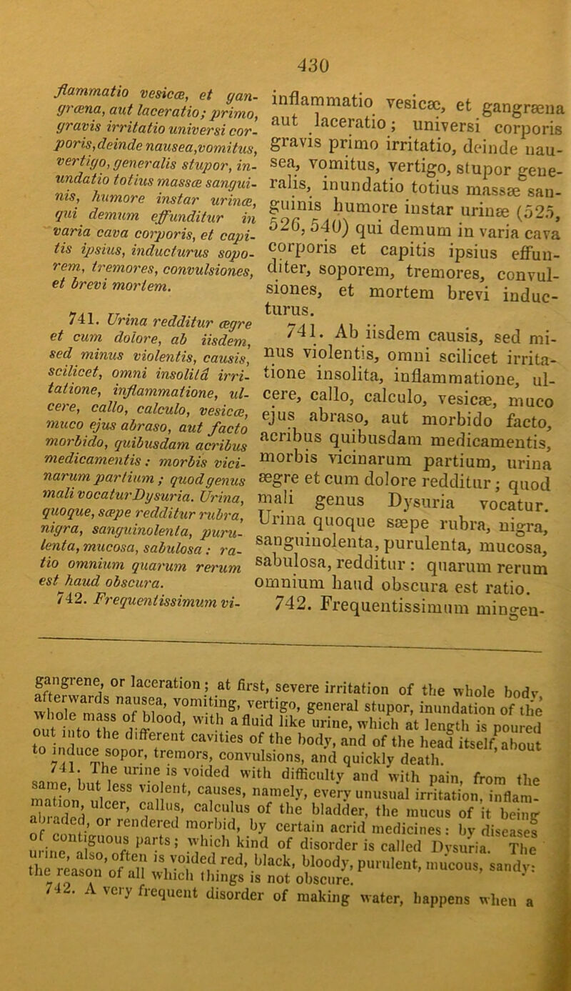 flammatio vesica, et gan- grana, aut Ictceratio; primo, gravis irritatio universi cor- poris,deinde nausea,vomitus, vertigo, generalls stupor, in- undatio totius masses sangui- nis, humore instar urines, qui demxim effunditur in varia cava corporis, et capi- tis ipsi'us, inducturus sopo- rem, tremores, convulsiones, et brevi mortem. 741. Urina redditur eegre et cum dolore, ab iisdem, sed minus violentis, causis, scilicet, Omni insolild irri- tatione, inflammatione, ul- cere, callo, calculo, vesicas, muco ejus abraso, aut facto morbido, quibusdam acribus medicamentis; morbis vici- narum parlium ; quod genus mali vocaturDysuria. Urina, quoque, seeps redditur rubra] nigra, sanguinolenta, puru- lenta, mucosa, sabulosa; ra- tio omnium quarum rei'um est baud obscura. 742. Frequentissimumvi- inflammatio vesicse, et gangraeua aut laceratio; universi corporis gravis primo irritatio, deinde nau- sea, vomitus, vertigo, stupor geue- ralis, inundatio totius massse san- guinis humore instar urinse (52.o, 526, 540) qui demum in varia cava corporis et capitis ipsius effun- diter, soporem, tremores, convul- siones, et mortem brevi induc- turus, ^41. Ab iisdem causis, sed mi- nus violentis, omni scilicet irrita- tione insolita, inflammatione, ul- cere, callo, calculo, vesicae, muco ejus abiaso, aut morbido facto, acribus quibusdam medicamentis, morbis vicinarum partium, urina segre et cum dolore redditur; quod mali genus Dysuria vocatur, Urina quoque saepe rubra, nigra, sanguinolenta, purulenta, mucosa, sabulosa, redditur : quarum rerum omnium hand obscura est ratio. 742. Frequentissimum mingen- gangrene, or laceration; at first, severe irritation of the whole bodv general stupor, inundation of the I nto ‘I’ urine, which at length is poured out into the different cavities of the body, and of the head itself about * convulsions, and quickly death. ; The urine IS voided with ditficulty and with pain, from the Sn ulce^ rliU^^’ T'f’ unusual irrhation, inflam- oi 1 A eellus, calculus of the bladder, the mucus of it beimr of confi acrid medicines! by diseasef i &UOUS parts; wdiich kind of disorder is called Dysuria. The the reason of bloody, purulent, imicous, sandv: tne reason of all which Ihings is not obscure. 742. A very frequent disorder of making water, happens when a