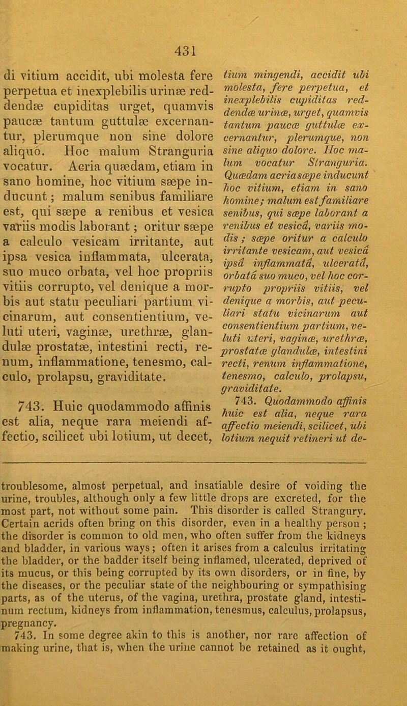 di vitium accidlt, ubi molesta fere perpetua et inexplebilis iirinse red- dendee cupiditas urget, quamvis paucae tantum guttulae excernaii- tur, plerumque non sine dolore aliquo. Hoc malum Stranguria vocatur. Acria quaedam, etiam in sano homine, hoc vitium saepe in- ducunt; malum senibus familiare est, qui saepe a renibus et vesica variis modis laborant; oritur saepe a calculo vesicam irritante, aut ipsa vesica inflam mata, ulcerata, suo muco orbata, vel hoc propriis vitiis corrupto, vel denique a mor- bis aut statu peculiari partium vi- cinarum, aut consentientiura, ve- luti uteri, vaginae, urethrae, glan- dulae prostatae, intestini recti, re- num, inflammatione, tenesmo, cal- culo, prolapsu, graviditate. 743. Hide quodammodo afiinis est alia, neque rara meiendi af- fectio, scilicet ubi lotium, ut decet, Uum mingendi, accidit uhi molesta, fere perpetua, et inexplebilis cupiditas red- dendae urinae, urget, quamvis tantum paucae guttulae ex- cernantur, plerumque, non sine aliquo dolore. Hoc ma- lum vocatur Stranguria. Quaedam acriascepe inducunt hoc vitium, etiam in sano homine; malum est familiare senibus, qui saepe laborant a renibus et vesica, variis mo- dis ; saepe oritur a calcido irritante vesicam, aut vesica ipsa inflammatd, ulcerata, orbata suo muco, vel hoc cor- rupto propriis vitiis, vel denique a morbis, aut pecu- liari statu vicinarum aut consentientium partium, ve- luti uteri, vaginae, urethrae, prostatae glandulae, intestini recti, renum inflammatione, tenesmo, calculo, prolapsu, graviditate. 743. Quodammodo affinis huic est alia, neque rara affectio meiendi, scilicet, ubi lotium nequit retineri ut de- troublesome, almost perpetual, and insatiable desire of voiding the urine, troubles, although only a few little drops are excreted, for the most part, not without some pain. This disorder is called Strangur_v. Certain acrids often bring on this disorder, even in a healthy person ; the disorder is common to old men, who often suffer from the kidneys and bladder, in various ways; often it arises from a calculus irritating the bladder, or the badder itself being inflamed, ulcerated, deprived of its mucus, or this being corrupted by its own disorders, or in fine, by the diseases, or the peculiar state of the neighbouring or sympathising parts, as of the uterus, of the vagina, urethra, prostate gland, intesti- num rectum, kidneys from inflammation, tenesmus, calculus, prolapsus, pregnancy. 743. In some degree akin to this is another, nor rare affection of making urine, that is, when the urine cannot be retained as it ought.