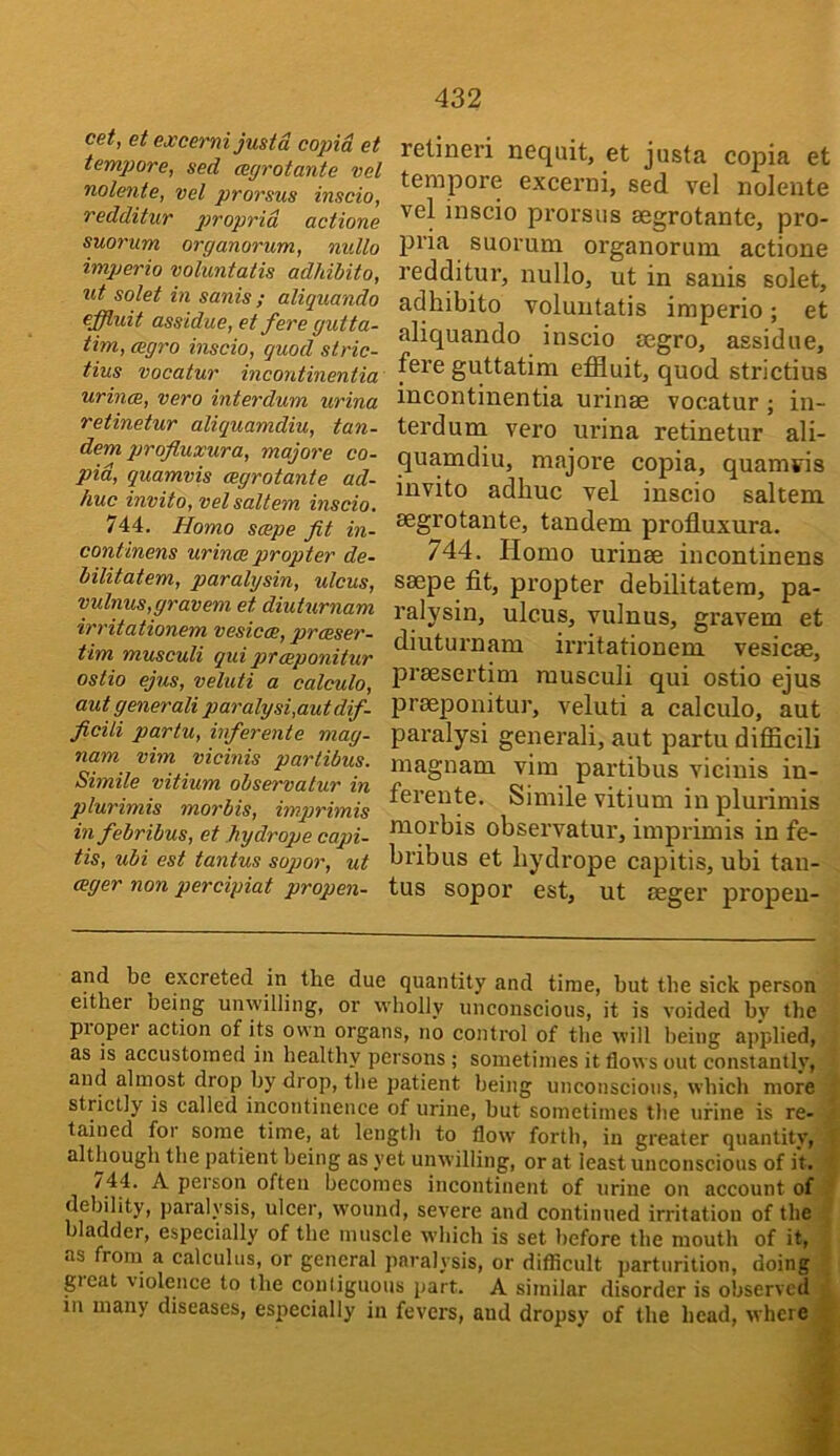 cet, et excemi justd copid et tempore, sed mgrotante vel nolente, vel prorsus inscio, redditur gjroprid actione suorum organorum, nullo imperio voluntatis adhiUto, ut solet in sanis ; aliquando effluit assidue, et fere gutta- tim, cegro inscio, quod stric- tius vocatur mcontinentia urinm, vero interdum urina retinetur aliquamdiu, tan- dem profluxura, majors co- pid, quamvis aegrotante ad- huc invito, vel saltern hiscio. 744. Homo scepe fit in- continens urinoe propter de- hilitatem, paralysin, ulcus, vulnus,gravem et diuturnam irritationem vesicee, prceser- tim musculi qui praeponitur ostio ejus, veluti a calculo, autgenerali paralysi,autdif- ficili partu, inferente mag- nam vim vicinis partibus. Simile vitium observalur in plurimis morbis, imprimis in febribus, et hydrope capi- tis, ubi est tantus sopor, ut ceger non percipiat propen- 432 relineri nequit, et justa copia et tempore excerni, sed vel nolente vel inscio prorsus aegrotante, pro- pria suorum organorum actione redditur, nullo, ut in sanis solet, adhibito voluntatis imperio; et aliquando inscio aegro, assidue, fere guttatim effluit, quod strictius incontinentia urinae vocatur; in- terdum vero urina retinetur ali- quamdiu, majore copia, quamvis invito adbuc vel inscio saltern aegrotante, tandem profluxura. 744. Homo urinae incontinens saepe flt, propter debilitatera, pa- ralysin, ulcus, vulnus, gravem et diuturnam irritationem vesicae, praesertim musculi qui ostio ejus praeponitur, veluti a calculo, aut paralysi general!, aut partu difflcili magnam vim partibus vicinis in- ferente. Simile vitium in plurimis morbis observatur, imprimis in fe- bribus et bydrope capitis, ubi tan- tus sopor est, ut aeger propen- and be excreted in the due quantity and time, but the sick person either being unwilling, or wholly unconscious, it is voided by the proper action of its own organs, no control of the will being applied, as is accustomed in healthy persons ; sometimes it flows out constantly, and almost drop by drop, the patient being unconscious, which more strictly is called incontinence of urine, but sometimes the urine is re- tained for some time, at length to flow forth, in greater quantity, although the patient being as yet unwilling, or at least unconscious of it. j /44. A person often becomes incontinent of urine on account of t debility, paralysis, ulcer, wound, severe and continued irritation of the ^ bladder, especially of the muscle which is set before the mouth of it, v as from a calculus, or general paralysis, or diflicult parturition, doing \ gicat violence to the conliguoiis part. A similar disorder is observed i in many diseases, especially in fevers, and dropsy of the head, where*.