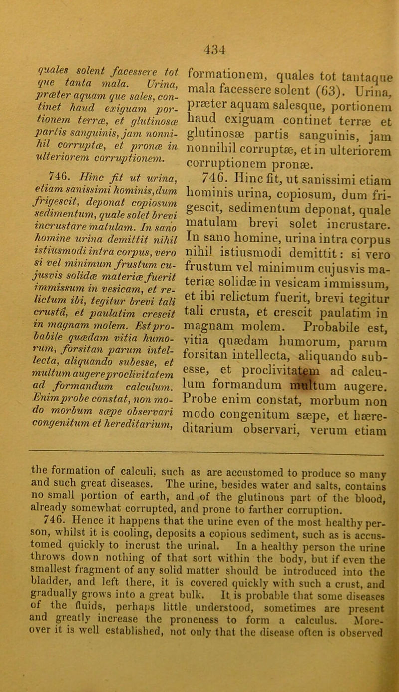 431 (juales solent facessere tot qne tanta mala. Urina, prater aquam que sales, con- tinet hand exiguam por- tionem terra, et glutinosa partis sanguinis, jam nonni- hil corrupta, et prona in ulteriorem corruptionem. 746. Hinc fit ut urina, etiam sanissimi hominis,dum frigescit, deponat copiosum sedimentum, quale solet brevi incrustare malulam. In sario homine urina demittit nihil istiusmodi intra corpus, vero si vel minimum frustum cu- jusvis solida materia fuerit immissum in vesicam, et re- lictum ibi, tegitur brevi tali crust a, et paulatim crescit in magnam molem. Estpro- babile quadam vitia humo- rum, forsitan parum intel- lecta, aliquando subesse, et multum augereproclivitatem ad formandum calculum. Enimprobe constat, non mo- do morbum sape observari congenitum et hereditarium. formationem, quales tot tantaque mala facessere solent (G3). Urina, preeter aquam salesque, portionem baud exiguam continet terrae et glutinosae partis sanguinis, jam nonnibilcorruptae, etin ulteriorem corruptionem pronae. 746. nine fit, ut sanissimi etiam liominis urina, copiosum, dum fri- gescit, sedimentum deponat, quale matulam brevi solet incrustare. In sano bomine, urina intra corpus nibi) istiusmodi demittit: si vero frustum vel minimum cujusvis ma- teriae solidaein vesicam immissum, et ibi relictum fuerit, brevi tegitur tali crusta, et crescit paulatim in magnam molem. Probabile est, vitia quasdam bumorum, parum forsitan iutellecta, aliquando sub- esse, et proclivitalejn ad calcu- lura formandum multum augere. Probe enim constat, morbum non modo congenitum saepe, et baere- ditarium observari, verum etiam tlie formation of calculi, such as are accustomed to produce so many and such great diseases. The urine, besides water and salts, contains no small portion of earth, and of the glutinous part of the blood, already somewhat corrupted, and prone to farther corruption. 746. Hence it happens that the urine even of the most healthy per- son, whilst it is cooling, deposits a copious sediment, such as is accus- tomed quickly to incrust the urinal. In a healthy person the urine throws down nothing of that sort within the body, but if even the smallest fragment of any solid matter should be introduced into the bladder, and left there, it is covered quickly with such a crust, and gradually grows into a great bulk. It is probable that some diseases of the fluids, perhaj)S little understood, sometimes are present and greatly increase the proneness to form a calculus. More- over it is well established, not only that the disease often is observed