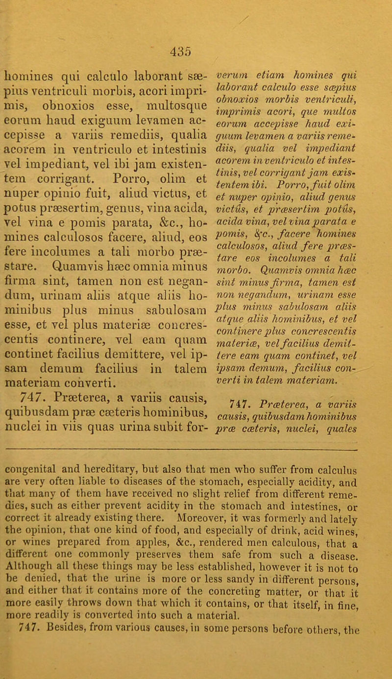 homines qni calculo laborant sse- pius ventriciili morbis, acori impri- mis, obnoxios esse, multosque eorum hand exiguura levameii ac- cepisse a variis remediis, qualia acorem in ventriculo et intestinis vel impediant, vel ibi jam existen- tem corrigant. Porro, olim et nuper opinio fuit, aliud victus, et potus praesertim, genus, vina acida, vel vina e pomis parata, &c., ho- mines calculosos facere, aliud, eos fere incolumes a tali morbo prae- stare. Quamvis haec omnia minus firma sint, tamen non est nearan- dum, urinam aliis atque aliis ho- minibus plus minus sabulosam esse, et vel plus materiae concres- centis continere, vel earn quam continet facilius demittere, vel ip- sam demum facilius in talem raateriam cohverti. 747. Praeterea, a variis causis, quibusdam prae caeterishominibus, nuclei in viis quas urinasubit for- verum etiam homines qui laborant calculo esse scepius obnoxios morbis venlriculi, imprimis acori, que multos eorum accepisse hand exi- guum levamen a variis reme- diis, qualia vel impediant acorem in ventriculo et intes- tinis, vel corrigant jam exis- tentemibi. Porro, fait olim et nuper opinio, aliud genus victus, et qjrcesertim potus, acida vina, vel vina parata e pomis, facere homines calculosos, aliud fere prces- tare eos incolumes a tali morbo. Quamvis omnia hcec sint minus firma, tamen est non negandnm, urinam esse plus minus sabulosam aliis atque aliis hominibus, et vel continere plus concrescentis materice, vel facilius demit- tere earn quam continet, vel ipsam demum, facilius con- verii in talem materiam. 747. Praeterea, a variis causis, quibusdam hominibus prae caeteris, nuclei, quales congenital and hereditary, but also that men who suffer from calculus are very often liable to diseases of the stomach, especially acidity, and that many of them have received no slight relief from different reme- dies, such as either prevent acidity in the stomach and intestines, or correct it already existing there. Moreover, it was formerly and lately the opinion, that one kind of food, and especially of drink, acid wines, or wines prepared from apples, &c., rendered men calculous, that a different one commonly preserves them safe from such a disease. Although all these things may be less established, however it is not to he denied, that the urine is more or less sandy in different persons, and either that it contains more of the concreting matter, or that it more easily throws down that which it contains, or that itself, in fine, more readily is converted into such a material. 747. Besides, from various causes, in some persons before others, the
