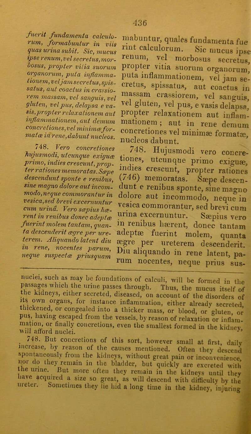 fuerit fundamenta calculo- rum, formabunlur in viis quas urina subit. Sic, mucus ipse renum,vel secretus,mor~ bosus, propter vitia suorum organorum, puia infl.amma- tionem, veljam secretus, spis-^ satus, aut coactus in crassio- rem massam, vel sanguis, vel gluten, vel pus, delapsa e va- sis,propter relaocationem aut inflammationem, aut demum Conor etiones,vel minimcefor- mat ce in rene,dabunt nucleos. 748. Vero concretiones hujusmodi, utcunque exiguce primo, indies crescunt,prop- t er rationes memoratas. Scope descendunt sponte e renibus, sine magno dolore aut incom- modo, neque commorantur in vesica,sed brevi excernuntur cum urind. Vero scepius hce- rent in renibus donee adeptee fuerint molem tantam., quan- 1 a descenderit cegre per ure- terem. Aliquando latent diu in rene, nocentes parum, neque suspectes priusquam niabuntur, quales fundamenta fue nnt calculorurn. Sic mucus ipse renum, vel morbosus secretus, propter vitia suorum organorum, puta inflammationem, vel jam se- cretus, spissatus, aut coactus in massam ci'assiorem, vel sanguis, vel gluten, vel pus, e vasis delapsa, propter relaxationem aut inflam- mationem ; aut in rene demum concretiones vel minimae format®, nucleos dabunt. * /48. Hujusmodi vero concre- tiories, utcunque primo exigu®, indies crescunt, propter rationes (/46^ memoratas. S®pe descen- dunt e renibus sponte, sine magno dolore aut incommode, neque in vesica commorantur, sed brevi cum uiina excernuntur. S®pius vero in renibus liaerent, donee tantam adept® fuerint molem, quanta 06gre per ureterem descenderit. Diu aliquando in rene latent, pa- rum nocentes, neque prius sus- nuclei, such as may be foundations of calculi, will be formed in the passages which the urine passes through. Thus, the mucus itself of the kidneys, either secreted, diseased, on account of the disorders of Its own organs, for instance inflammation, either already secreted thickened, or congealed into a thicker mass, or blood, or'gluten or pus, having escaped from the vessels, by reason of relaxation or inflatn- matioin or finally concretions, even the smallest formed in the kidney VMll afford nuclei. •’ c48. But concretions of this sort, however small at first, daily increase, by reason of the causes mentioned. Often they descend spontaneously from the kidneys, without great pain or inconvenience nor do they remain in the bladder, but quickly are excreted witli’ the urine. But more often they remain in the kidneys until they liave acquired a size so great, as will descend with difficulty by the ureter. Sometimes they lie hid a long time in the kidney, injuring