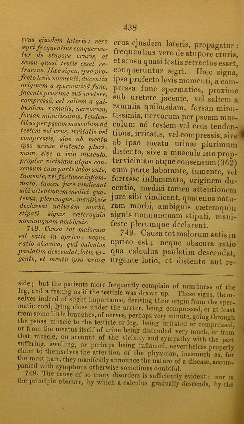 crus ejusdem lateris; vero (Egri frequentius conquerun- tur de stupore cruris, et sensu quasi testis esset re- tractus. Hcecsigna, ipsaqjro- fecto Icvis momenti, ducentia originem a sqjermaticdfune, jacenteproxime sub uretere, compressd, vet saltern a qui- busdam j'amulis, nervorum, forsan minutissimis, tenden- tibusperpsoam musculum ad testem vel crus, irritatis vet compressis, sive ab meatu ipso urinae distento pluri- mum, sive a isto musculo, propter viciniam atque con- sensum cum parte laborante, tumente, velfortasse infiam- mato, tamen jure vindicant sibi attentioncm medici. qua- tenus, plerumque, manifeste declarent naturam morbi, stipati signis cceteroquin nonnunquam ambiguis. 749. Causa tot malorum est satis in aprico: neque ratio obscura, qud calculus paulatim descendat, lotio ur- gente, et mentu ipso urince crus ejusdem lateris, propagatur; fiequentius vero de stupore cruris, et sensu quasi testis retractus esset, conqueruntur segri. Haec signa, ipsa profecto levis momenti, a com- pressa fune spermatica, proxime sub uretere jacente, vel saltern a ramulis quibusdam, forsan minu- tissimis, nervorum per psoam mus- culum ad testem vel crus teuden- tibus, irritatis, vel compressis, sive A ab ipso meatu urinae plurimum distento, sive a musculo istoprop- terviciniam atque consensum (362) cum parte laborante, tumente, vel fortasse inflammato, originem du- centia, medici tamen attentionem jure sibi vindicant, quatenus natu- ram morbi, ambiguis cseteroquin signis nonnunquam stipati, maui- feste plerumque declarent. 749. Causa tot malorum satis in aprico est; neque obscura ratio qua calculus paulatim descendat, urgente lotio, et distento aut re- side; but the patients more frequently complain of numbness of the leg, and a feeling as if the testicle was drawn up. These signs, them- selves indeed of slight importance, deriving their origin from the sper- matic cord, lying close under the ureter, being compressed, or at least from some little branches, of nerves, perhaps very minute, going throneh the psoas muscle to the testicle or leg, being irritated or compressed, . or from the meatus itself of urine being distended verv much, or from - that muscle, on account of the vicinity and svmpatliv with the part suffering, swelling, or perhaps being iaflamcd, nevertheless properly claim to themselves the attention of the physician, inasmuch as, for the most part, they manifestly announce the nature of a disease, accoin- - panied with symptoms otherwise sometimes doubtful. j 749. l)ie cause of so many disorders is sufficiently evident; nor is M the principle obscure, by which a calculus gradually descends, by the j