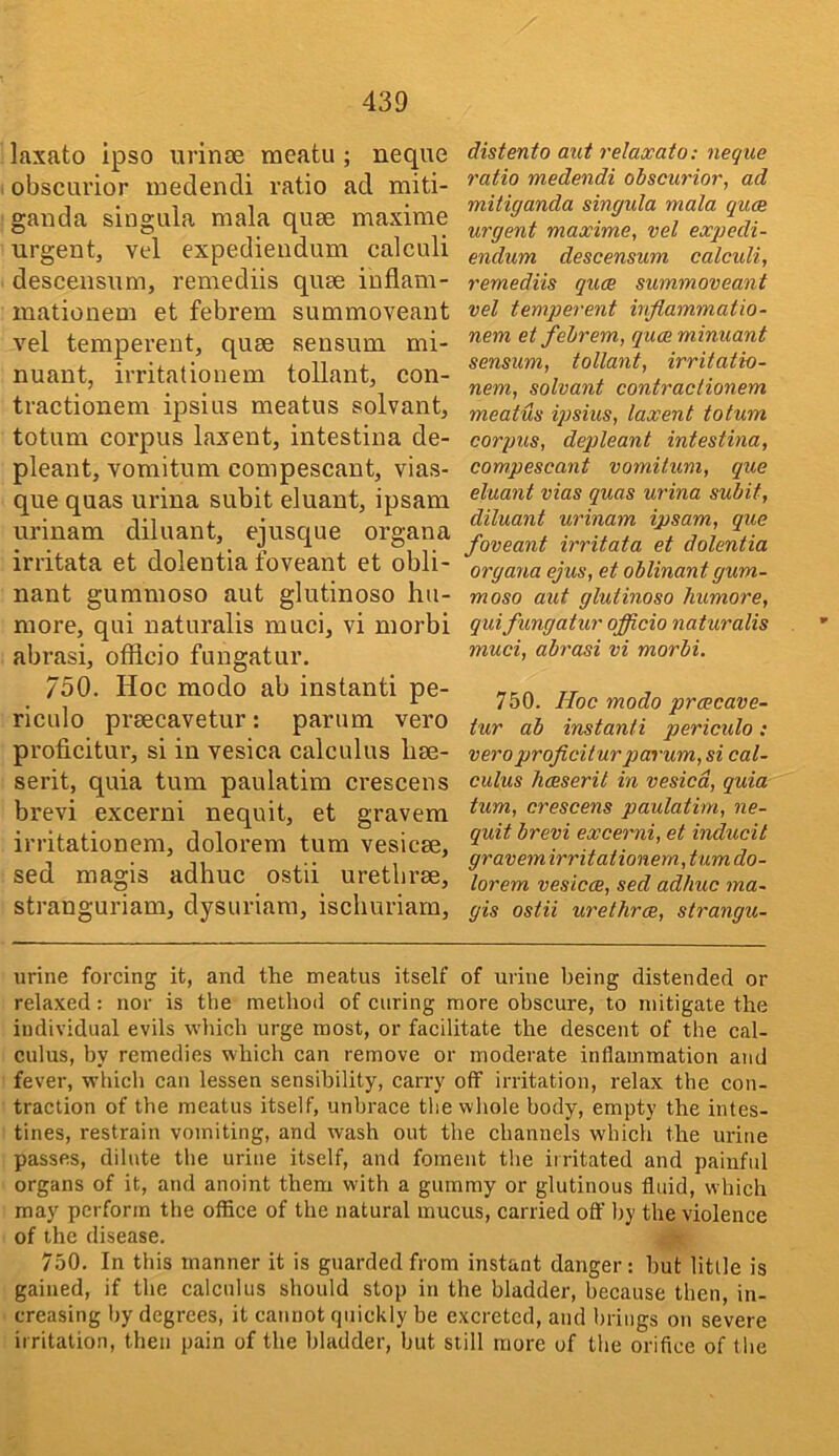 laxato ipso urinoe meatu ; neque obscurior medendi ratio ad miti- ganda singula mala quae maxime urgent, vel expediendum calculi descensum, remediis quae inflam- inationem et febrem summoveaut vel temperent, quae seusum mi- nuant, irritationem tollant, con- tractionem ipsius meatus solvant, totum corpus laxent, intestina de- pleant, voraitum compescant, vias- que quas urina subit eluant, ipsam urinam diluant, ejusque organa irritata et dolentia foveant et obli- nant gummoso aut glutinoso hu- more, qui naturalis muci, vi morbi abrasi, officio fungatur, 750. Hoc modo ab instant! pe- riculo praecavetur: parum vero proficitur, si in vesica calculus liae- serit, quia turn paulatim crescens brevi excerni nequit, et gravem irritationem, dolorem turn vesicae, sed magis adhuc ostii urethrae, stranguriam, dysuriara, ischuriarn. distento aut relaxato: neque ratio medendi obscurior, ad mitiganda singula mala quce urgent maxime, vel exqiedi- endum descensum calculi, remediis quce summoveant vel temperent inflammatio- nem et febrem, quceminuant sensum, tollant, irritatio- nem, solvant contraclionem meatus ipsius, laxent totum corpus, deqileant intestina, compescant vomilum, que eluant vias quas urina subit, diluant urinam ipsam, que foveant irritata et dolentia organa ejus, et oblinantgum- moso aut glutinoso humore, qui fungatur officio naturalis muci, abrasi vi morbi, 750. Hoc modo prcecave- tur ab instanti periculo: vero proficitur p> arum, si cal- culus bceserit in vesica, quia turn, crescens paulatim, ne- quit brevi excerni, et inducit gravem irritationem, turn do- lorem vesicce, sed adhuc ma- gis ostii urethrce, strangu- urine forcing it, and the meatus itself of urine being distended or relaxed: nor is the method of curing more obscure, to mitigate the individual evils which urge most, or facilitate the descent of the cal- culus, by remedies which can remove or moderate inflammation and fever, which can lessen sensibility, carry off irritation, relax the con- traction of the meatus itself, unbrace the whole body, empty the intes- tines, restrain vomiting, and wash out the channels which the urine passes, dilute the urine itself, and foment the irritated and painfid organs of it, and anoint them with a gummy or glutinous fluid, which may perform the office of the natural mucus, carried off by the violence of the disease. 750. In this manner it is guarded from instant danger: hut little is gained, if the calculus should stop in the bladder, because then, in- creasing by degrees, it cannot quickly be excreted, and brings on severe irritation, then pain of the bladder, but still more of the orifice of the