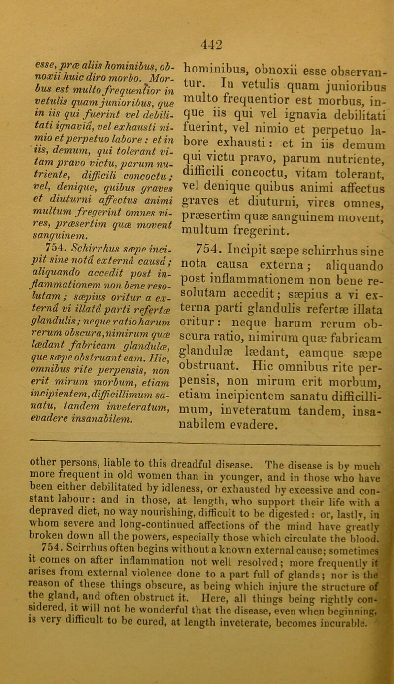 esse, prce aliis hominibiis, ob- noxii huic diro morbo. Mor- bus est mullo frequenhor in vetulis quam junioribus, qua in iis qui fuerint vel debili- tati ignavid, vel exhausti ni- mio et perpetuo labore; et in Us, demum, qui tolerant vi- tam pravo victu, parum nu- triente, difficili concoctu; vel, denique, quibus graves et diuturni affectus animi multum fregerint omnes vi- res, praesertim quae movent sanguinem. 754. Schirrhus scepe inci- pit sine not a externcX causd; aliquando accedit post in- Jlammationem non bene reso- lutam ; saepius oritur a ex- ternd vi illatd parti refertce glandulis; neque ratioharum rerum obscura,nimirum quae Icedant fabricam glandulae, que saepe obstruant earn. Hie, omnibus rite perpensis, non erit mirum morbum, etiam incipientem,difficillimum sa- natu, tandem inveteratum, evadere insanabilem. hominibus, obnoxii esso observan- tur. In vetulis quam junioribus multo frequentior est morbus, in- que iis qui vel ignavia debilitati fuerint, vel nimio et perpetuo la- bore exhausti: et in iis demum qui victu pravo, parum nutriente, difficili concoctu, vitani tolerant, vel denique quibus animi affectus graves et diuturni, vires omnes, praesertim quae sanguinem movent, multum fregerint. 754. Incipit saepe schirrhus sine nota causa externa; aliquando post inflammationem non bene re- sol utara accedit; saepius a vi ex- terna parti glandulis refertae illata oritur: neque barum rerum ob- scura ratio, nimirum quae fabricam glandulae laedant, earn que saepe obstruant. Hie omnibus rite per- pensis, non mirum erit morbum, etiam incipientem sanatu difficilli- mum, inveteratum tandem, insa- nabilem evadere. other persons, liable to this dreadful disease. The disease is by much more frequent in old women than in younger, and in those who have been either debilitated by idleness, or exliausted by excessive and con- > slant labour: and in those, at length, who support their life with a I depraved diet, no way nourishing, difficult to be digested: or, lastly, in | whom severe and long-continued affections of the mind have greatlv a broken down all the powers, especially those which circulate the blood'. 1 754. Scirrhus often begins without a known external cause; sometimes M it comes on after inflammation not well resolved; more frequently its arises from external violence done to a part full of glands; nor is thes reason of these things obscure, as being which injure the structure of-S the gland, and often obstruct it. Here, all things being rightly con-m sidered, it will not be wonderful that the disease, even when beginning,9 IS very difficult to be cured, at length inveterate, becomes incurable. •**9