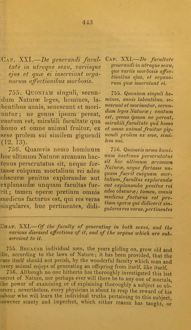 Cap. XXL—De generandi facul- tate in utroque sexu, variisque ejus et quce ei inserviunt orga- norum affectionihus morbosis. Cap. XXL—De facilitate generandi in utroque sexu, que variis morbosis ajfec- tionibus ejus, et organo- rum qum inserviunt ei. 755. Quoniam singuli, secun- dum Naturae leges, homines, la- bentibus annis, senescimt et mori- untur; ne genus ipsum pereat, cautum est, mirabili facultate qua homo et omne animal fruitur, ex sese pi’olem sui similem gignendi (12, 13). 756. Quamvis nemo hominum hoc ultimum Naturae arcanum hac- tenus perscrutatus sit, neque for- tasse cuiquam mortalium rei adeo obscurae penitus explorandae aut explanandae unquam facultas fue- rit; tamen operae pretium omnis niedicus facturus est, qui res veras siugulares, hue pertinentes, didi- 755. Quoniam singuli ho- mines, annis labentibus, se- nescunt et moriuntur, secun- dum leges Naturae ; cautum est, genus ipsum ne pereat, mirabili facultate qua homo et omne animal fruitur gig- nendi prolem ex sese, simi- lem sui. 756. Quamvis nemo homi- num hactenus perscrutatus sit hoc ultimum arcanum Naturae, neque fortasse un- quam fuerit cuiquam mor- talium, facultas explorandae aut explanandae penitus rei adeo obscurae; tamen, omnis medicus facturus est pre- tium operae qui didicerit sin- gular es res veras,pertinentes Chap. XXL—Of the faculty of generating in both sexes', and the various diseased affections of it, and of the organs which are sub- servient to it. 755. Because individual men, the years gliding on, grow old and lie, according to the laws of Nature; it has been provided, that the -ace itself should not perish, by the wonderful faculty which man and 3very animal enjoys of generating an offspring from itself, like itself. 756. Although no one hitherto has thoroughly investigated this last secret of Nature, nor perhaps ever will there be to any one of mortals iLe power of examining or of explaining thoroughly a subject so ob- scure ; nevertheless, every physician is about to reap the reward of his abour who will learn the individual truths pertaining to this subject, lowever scanty and imperfect, which either reason has taught, or