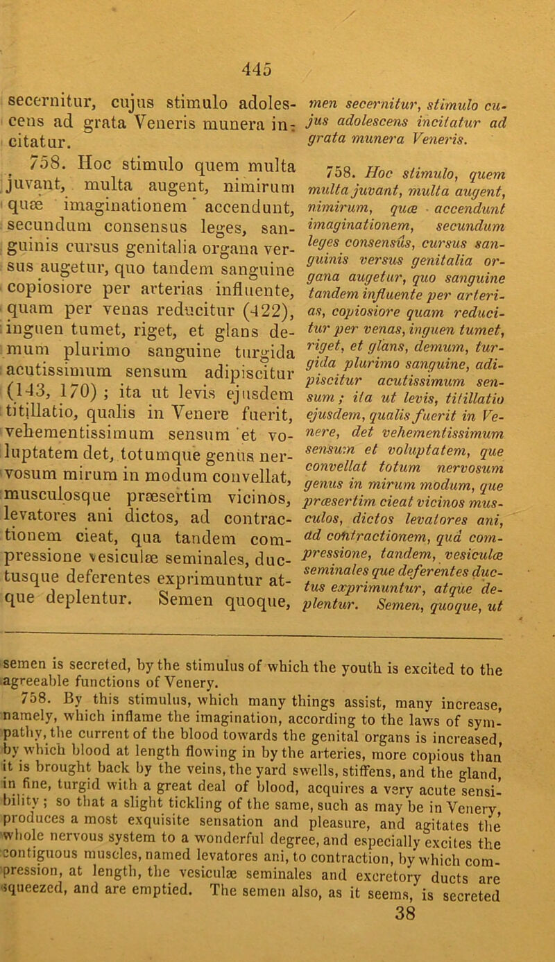 secernitur, cujus stimulo adoles- cens ad grata Veneris munera in- citatur. 758. Hoc stimulo quern multa juvant, multa augent, nimirum quse imaginationem' accendunt, secundum consensus leges, san- guinis cursus genitalia organa ver- sus augetur, quo tandem sanguine copiosiore per arterias influente, quam per venas reducitur (422), inguen tumet, riget, et glans de- mum plurimo sanguine turgida acutissimum sensum adipiscitur (143, 1/0) ; ita ut levis ejiisdem titillatio, qualis in Venere fuerit, vehementissimum sensum 'et vo- luptatem det, totumque genus ner- vosum mirum in modum convellat, musculosque prsesertim vicinos, levatores ani dictos, ad contrac- tionem cieat, qua tandem com- pressione vesiculee seminales, duc- tusque deferentes exprimuntur at- que deplentur. Semen quoque. men secernitur, stimulo cu- jus adolescens incilatur ad grata munera Veneris. 758. Hoc stimulo, quern multa juvant, multa augent, nimirum, quce • accendunt imaginationem, secundum leges consensus, cursus san- guinis versus genitalia or- gana augetur, quo sanguine tandem influente per arteri- as, copiosiore quam reduci- tur per venas, inguen tumet, riget, et glans, demum, tur- gida plurimo sanguine, adi- piscitur acutissimum sen- sum; ita ut levis, titillatio ejusdem, qualis fuerit in Ve- nere, det vehementissimum sensum et voluptatem, que convellat totum nervosum genus in mirum modum, que prcesertim cieat vicinos mus- culos, dictos levatores ani, ad cofitractionem, qud com- pressions, tandem, vesiculce seminales que deferentes duc- tus exprimuntur, atque de- plentur. Semen, quoque, ut semen is secreted, by the stimulus of which the youth is excited to the lagreeahle functions of Venery. 758. By this stimulus, which many things assist, many increase, namely, which inflame the imagination, according to the laws of sym- pathy, the current of the blood towards the genital organs is increased, by which blood at length flowing in by the arteries, more copious than It IS brought hack by the veins, the yard swells, stiffens, and the gland in fine, turgid with a great deal of blood, acquires a very acute sensi- bility ; so that a slight tickling of the same, such as may be in Venery produces a most exquisite sensation and pleasure, and agitates the whole nervous system to a wonderful degree, and especially excites the contiguous muscles, named levatores ani, to contraction, by which com- pression, at length, the vesiculae seminales and excretory ducts are 'iqueezed, and are emptied. The semen also, as it seems, is secreted 38