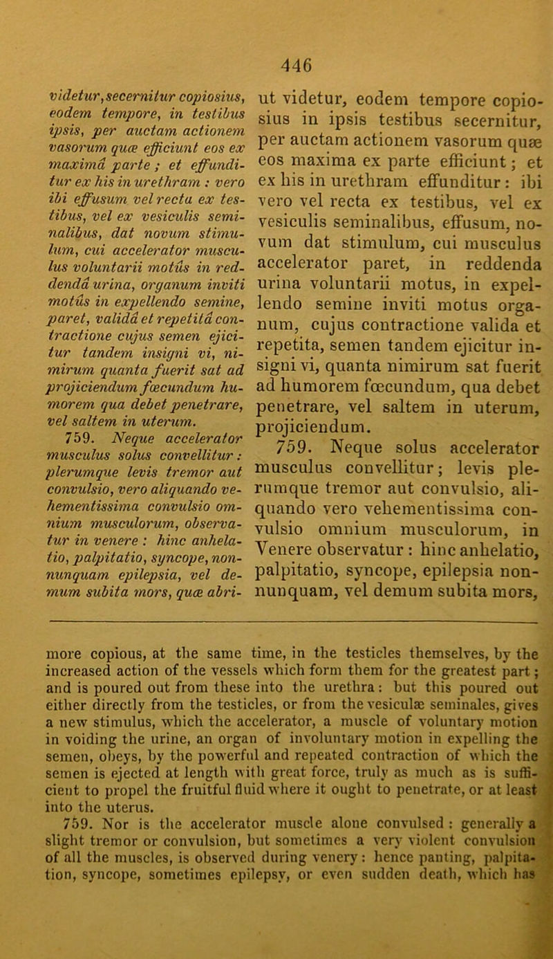 videtur,secerni(ur copiosius, eodem tempore, in testihus ipsis, per auctam actionem vasorum qua efficiunt eos ex maxima parte ; et effundi- tur ex his in urethram ; vero ibi effusum vel recta ex tes- tibus, vel ex vesiculis semi- nalibus, dat novum stimu- lum, cui accelerator muscu- lus voluntarii motus in red- denddurina, organum inviti motus in expellendo semine, paret, validd et repetild con- tractions cujus semen ejici- tur tandem insigni vi, ni- mirum quanta fuerit sat ad projiciendum foecundum hu- mor em qua debet penetrare, vel saltern in uterum. 759. Neque accelerator musculus solus convellitur : plerumque levis tremor aut convulsio, vero aliquando ve- hementissima convulsio om- nium musculorum, observa- tur in venere : hinc anhela- tio, palpitatio, syncope, non- nunquam epilepsia, vel de- mum subita mors, qua abri- ut videtur, eodem tempore copio- sius in ipsis testibus secernitur, per auctam actionem vasorum quae eos maxima ex parte efficiunt; et ex bis in urethram effunditur: ibi vero vel recta ex testibus, vel ex vesiculis seminalibus, effusum, no- vum dat stimulum, cui musculus accelerator paret, in reddenda urina voluntarii motus, in expel- lendo semine inviti motus orga- num, cujus contractione valida et repetita, semen tandem ejicitur in- signi vi, quanta nimirum sat fuerit ad humorem fcecundum, qua debet penetrare, vel saltern in uterum, projiciendum. 759. Neque solus accelerator musculus conveUitur; levis ple- rnmque tremor aut convulsio, ali- quando vero vehementissima con- vulsio omnium musculorum, in Venere observatur : hinc anhelatio, palpitatio, syncope, epilepsia non- nun quam, vel demum subita mors. more copious, at the same time, in the testicles themselves, by the increased action of the vessels which form them for the greatest part; and is poured out from these into the urethra: but this poured out either directly from the testicles, or from the vesiculae seminales, gives a new stimulus, which the accelerator, a muscle of voluntary motion in voiding the urine, an organ of involuntary motion in expelling the semen, obeys, by the powerful and repeated contraction of which the semen is ejected at length with great force, truly as much as is suffi- cient to propel the fruitful fluid where it ought to penetrate, or at least ^ into the uterus. 759. Nor is the accelerator muscle alone convulsed ; generally aV slight tremor or convulsion, but sometimes a very violent convulsion! of all the muscles, is observed during venery: hence panting, palpita-j tion, syncope, sometimes epilepsv, or even sudden death, which has-^ i