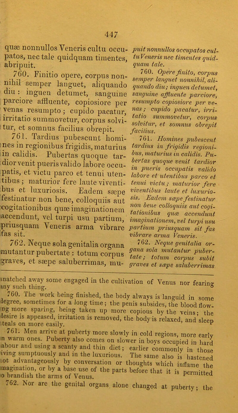 quse noiinullos Veneris cultu occu- patos, nec tale quidquam tiinentes, abripuit. 760. Finitio opere, corpus non- nihil semper lauguet, aliquando diu: inguen detumet, sanguine parciore affluente, copiosiore per yenas resumpto; ciipido pacat'ur, irritatio summovetnr, corpus solvi- tur, et somnus facilius obrepit. 761. Tardius pubescunt bomi- ! nes in regionibus frigidis, maturius in calidis. Pnbertas quoque tar- diorvenit puerisvalido labore occu- patis, et victu parco et tenui uten- tibus ; maturior fere laute viventi- bns et luxuriosis. Eadem seepe festiuatur non bene, colloquiis aut cogitationibus quse imaginationem laccendunt, vel turpi usu partium, priusquam Veneris arma vibrare fas sit. / 62. Neque sola genitalia organa mutantur pubertate : totum corpus graves, et ssepe saluberrimas, mu- puit nonnuUos occupatos cul- tuVenerisnec timentes quid- quam tale. 760. Opereyinito, corpus semper languet nonnihil, ali- quando diu; inguen detumet, sanguine affluente parciore, resumpto copiosiore per ve- nas; cupido pacatur, irri- tatio summovetur, corpus solvitur, et somnus obrepit facilius. 761. Homines pubescent tardius in frigidis regioni- bus, maturius in calidis. Pu- bertas quoque venit tardior in pueris occupatis valido labore et utentibus parco et tenui victu ; maturior fere viventibus laute et luxurio- sis. Eadem scepe festinatur non bene colloquiis aut cogi- tationibus quce accendunt imaginationem, vel turpi usu partium priusquam sit fas vibrare arma Veneris. 762. Neque genitalia or- gana sola mutanlur puber- tate; totum corpus subit graves et stepe saluberrimas snatched away some engaged in the cultivation of Venus nor fearinir iny such thing. o 760. The work being finished, the body always is languid in some legree, sometimes for a Jong time; the penis subsides, the blood flow- ng more sparing, being taken up more copious by the veins • the lesire is appeased, irritation is removed, the body is relaxed, and’sleen teals on more easily. 761. Men arrive at puberty more slowly in cold regions, more early n warm ones. Puberty also comes on slower in boys occupied in hard abour and using a scanty and thin diet; earlier commonly in those iving sumptuously and in the luxurious. The same also is hastened mt advantageously by conversation or thoughts which inflame the imagination, or by a base use of the parts before that it is permitted 0 brandish the arms of Venus. ^ timiiiea .'62. Nor are the genital organs alone changed at puberty; the
