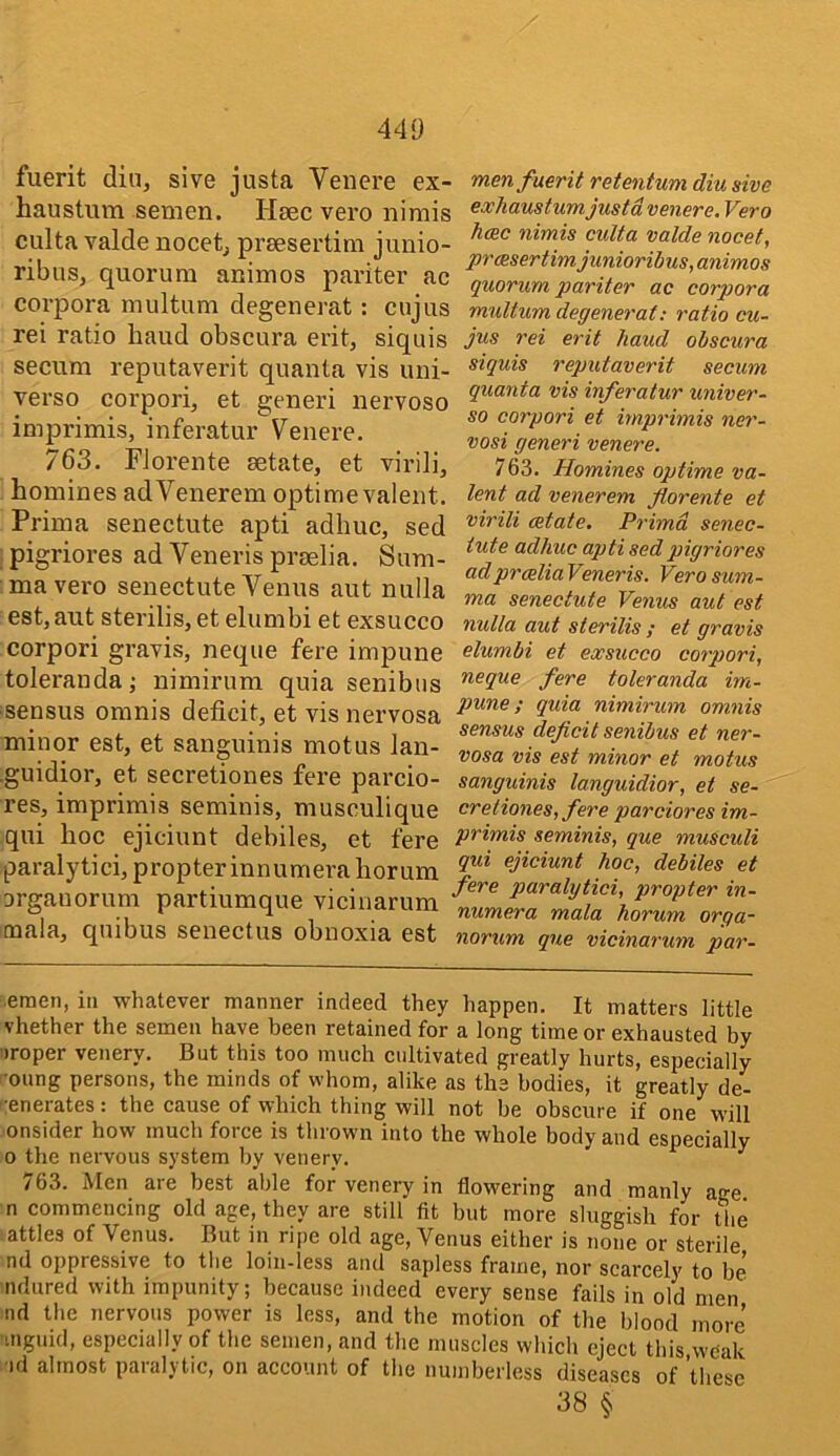fuerit din, sive justa Venere ex- haustum semen. Hsec vero nimis culta valde nocet, preesertim junio- ribus, quorum animos pariter ac corpora multum degenerat: cujus rei ratio baud obscura erit, siquis secum reputaverit quanta vis uni- verso corpori, et generi nervoso imprimis, inferatur Venere. 763. Florente aetate, et virili, homines adVenerem optimevalent. Prima senectute apti adhuc, sed pigriores ad Veneris praelia. Sum- mavex'o senectute Venus aut nulla est, aut sterilis, et elumbi et exsucco corpori gravis, neque fere impune tolerandaj nimirum quia senibus sensus omnis deficit, et vis nervosa minor est, et sanguinis motus lan- ■guidior, et secretiones fere parcio- res, imprimis seminis, musculique qui hoc ejiciunt debiles, et fere paraly ti ci, p ropter in n u m era hor um orgauorum partiumque vicinarum mala, quibus senectus obnoxia est men fuerit retentum diu sive exhaustum justa venere, Vero hcec nimis culta valde nocet, prcesertim junioribus, animos quorum pariter ac corpora multum degenerat: ratio cu- jus rei erit baud obscura siquis reputaverit secum quanta vis inferatur univer- se corpori et imprimis ner- vosi generi venere. 763. Homines optime va- lent ad venerem florente et virili cetate. Prima senec- tute adhuc apti sed pigriores adprceliaVeneris. Verosum- ma senectute Venus aut est nulla aut sterilis ; et gravis elumbi et exsucco corpori, neque fere toleranda im- pune; quia nimirum omnis sensus deficit senibus et ner- vosa vis est minor et motus sanguinis languidior, et se- cretiones, fere parciores im- primis seminis, que musculi qui ejiciunt hoc, debiles et fere paralytici, propter in- numera mala horum orga- norum que vicinarum par- enien, in whatever manner indeed they happen. It matters little vhether the semen have been retained for a long time or exhausted by •)roper venery. But this too much cidtivated greatly hurts, especially oung persons, the minds of whom, alike as the bodies, it greatly de- ';enerates: the cause of which thing will not be obscure if one will onsider how much force is thrown into the whole body and especially 0 the nervous system by venery. ^ 763. Men are best able for venery in flowering and manly age n commencing old age, they are still fit but more sluggish for the attles of Venus. But in ripe old age, Venus either is none or sterile nd oppressive to the loin-less and sapless frame, nor scarcely to be ndured with impunity; because indeed every sense fails in old men nd the nervous power is less, and the motion of the blood more •mguid, especially of the semen, and the muscles which eject this weak ■id almost paralytic, on account of the numberless diseases of these 38 §