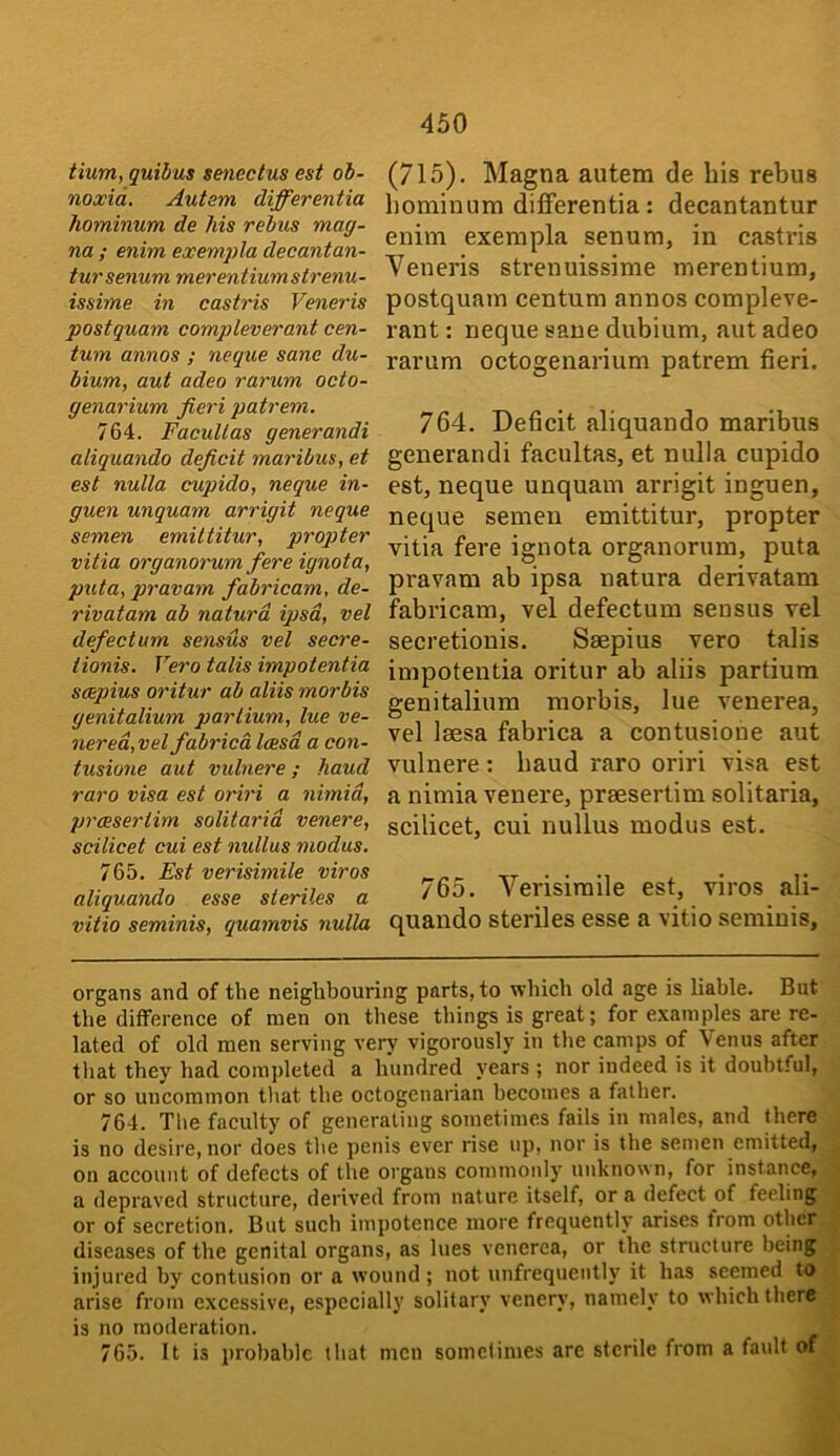 tium, quibus senectus est ob- noxid. Autem differentia hominum de his rebus mag- na ; enim exempla decantan- tursenum merentiumstrenu- issime in castris Veneris postquam compleverant cen- tum annos ; neque sane du- bium, aut adeo rarum oeto- genarium fieri patrem. 764. FacuUas generandi aliquando deficit maribus, et est nulla cupido, neque in- guen unquam arrigit neque semen emiltitur, propter vitia organorum fere ignota, puta, pravam fabricam, de- rivatam ab naturd ipsa, vel defectum sensus vel secre- iionis. Vero talis impotentia sotpius oritur ab aliis morbis genitalium parlium, lue ve- nerea,vel fabrica Icesd a con- tusione aut vulnere; hand raro visa est oriri a nhnid, preesertim solitarid venere, scilicet cui est nullus modus, 765. Est verisimile viros aliquando esse sieriles a vitio seminis, quamvis nulla (715). Magna autem de his rebus hominum differentia: decantantur enim exempla senum, in castris Veneris strenuissime merentium, postquam centum annos compleve- rant : neque sane dubium, aut adeo rarum octogenarium patrem fieri. 764. Deficit aliquando maribus generandi facultas, et nulla cupido est, neque unquam arrigit inguen, neque semen emittitur, propter vitia fere ignota organorum, puta pravam ab ipsa natura derivatam fobricam, vel defectum sensus vel secretionis. Saepius vero talis impotentia oritur ab aliis partium genitalium morbis, lue venerea, vel laesa fabrica a contusione aut vulnere: baud raro oriri visa est a nimia venere, praesertim solitaria, scilicet, cui nullus modus est. 765. Verisimile est, viros ali- quando steriles esse a vitio seminis, organs and of the neighbouring parts, to which old age is liable. But the difference of men on these things is great; for examples are re- lated of old men serving very vigorously in the camps of Venus after that they had comjdeted a hundred years ; nor indeed is it doubtful, or so uncommon tliat the octogenarian becomes a father. 764. The faculty of generating sometimes fails in males, and there is no desire, nor does the penis ever rise up, nor is the semen emitted, on account of defects of the organs commonly' unknown, for instance, a depraved structure, derived from nature itself, or a defect of feeling or of secretion. But such impotence more frequently arises from other diseases of the genital organs, as lues venerea, or the structure being injured by contusion or a wound ; not unfrequenth' it htis seemed to arise from excessive, especially solitary venery, namely to which there is no moderation. 765. It is probable that men sometimes are sterile from a fault of